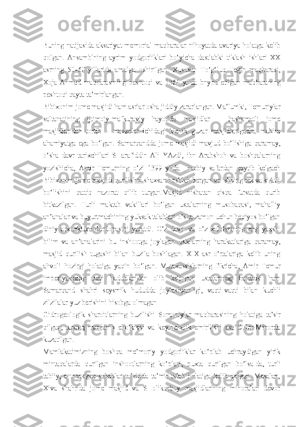 Buning  natijasida   aksariyat  memorial   maqbaralar  nihoyatda   avariya   holatga  kelib
qolgan.   Ansamblning   ayrim   yodgorliklari   bo‘yicha   dastlabki   tiklash   ishlari   XX
asrning   50–60-yillarida   amalga   oshirilgan.   Xususan   To‘g‘luq   Tegin   maqbarasi,
Xoja   Ahmad   maqbarasining   peshtoqi   va   1361   yilda   bnyod   etilgan   maqbaraning
peshtoqi qayta ta’mirlangan.
Bibixonim jome masjidi ham asrlar osha jiddiy zararlangan. Ma’lumki, Temuriylar
saltanatining   ijtimoiy-mafkuraviy   hayotida   masjidlar   –   hashamatli   jome
masjidlaridan   tortib   –   mavzelar   ichidagi   kichik   guzar   masjidlarigacha   muhim
ahamiyatga   ega   bo‘lgan.   Samarqandda   jome   masjidi   mavjud   bo‘lishiga   qaramay,
o‘sha   davr   tarixchilari   SHarafiddin   Ali   YAzdi,   ibn   Arabshoh   va   boshqalarning
yozishicha,   Amir   Temurning   o‘zi   1399   yilda     harbiy   safardan   qaytib   kelgach
Bibixonim jome masjidi qurilishni shaxsan boshlab bergan va ishning tez va sifatli
bo‘lishini   qattiq   nazorat   qilib   turgan.Masjid   nisbatan   qisqa   fursatda   qurib
bitkazilgan.   Turli   maktab   vakillari   bo‘lgan   ustalarning   musobaqasi,   mahalliy
an’analar va buyurtmachining yuksak talablari o‘sha zamon uchun beqiyos bo‘lgan
diniy   arxitektura   durdonasini   yaratdi.   O‘z   davri   va   o‘z   xalqlarining   eng   yaxshi
bilim   va   an’analarini   bu   inshootga   joylagan   ustalarning   harakatlariga   qaramay,
masjid   qurilish   tugashi   bilan   buzila   boshlagan.   XIX   asr   o‘rtalariga   kelib   uning
ahvoli   hozirgi   holatiga   yaqin   bo‘lgan.   Mutaxassislarning   fikricha,   Amir   Temur
imperiyasining   turli   hududlaridan   olib   kelingan   ustalarning   barchasi   ham
Samarqand   shahri   seysmik   hududda   joylashganligi,   vaqti-vaqti   bilan   kuchli
zilzilalar yuz berishini hisobga olmagan
Gidrogeologik   sharoitlarning   buzilishi   Somoniylar   maqbarasining   holatiga   ta’sir
qilgan,   tuproq   namlanib   cho‘kishi   va   keyinchalik   emirilishi   esa   CHor-Minorda
kuzatilgan.
Mamlakatimizning   boshqa   me’moriy   yodgorliklar   ko‘plab   uchraydigan   yirik
mintaqalarda   qurilgan   inshootlarning   ko‘plari,   puxta   qurilgan   bo‘lsa-da,   turli
tabiiy,   antropogen   sabablar   ta’sirida   ta’mir   talab   holatiga   kelib   qolgan.   Masalan,
Xiva   shahrida   jome   masjid   va   SHolikorboy   masjidlarining   minoralari   devor 