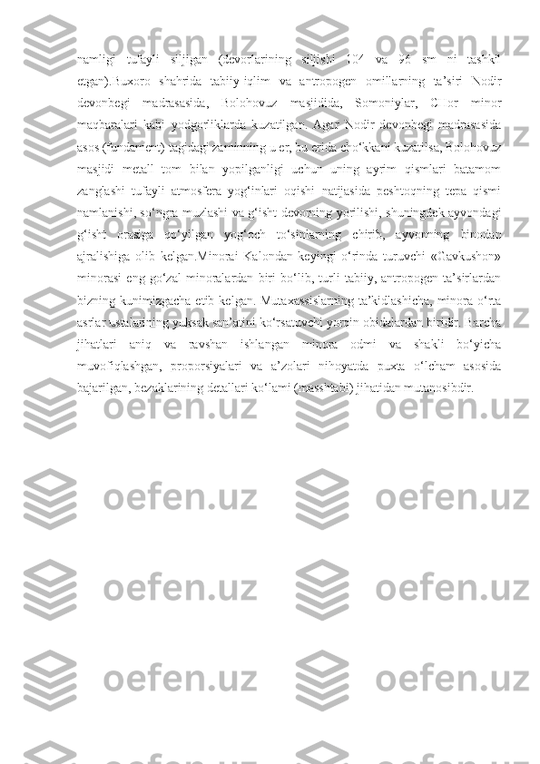 namligi   tufayli   siljigan   (devorlarining   siljishi   104   va   96   sm   ni   tashkil
etgan).Buxoro   shahrida   tabiiy-iqlim   va   antropogen   omillarning   ta’siri   Nodir
devonbegi   madrasasida,   Bolohovuz   masjidida,   Somoniylar,   CHor   minor
maqbaralari   kabi   yodgorliklarda   kuzatilgan.   Agar   Nodir   devonbegi   madrasasida
asos (fundament) tagidagi zaminning u er, bu erida cho‘kkani kuzatilsa, Bolohovuz
masjidi   metall   tom   bilan   yopilganligi   uchun   uning   ayrim   qismlari   batamom
zanglashi   tufayli   atmosfera   yog‘inlari   oqishi   natijasida   peshtoqning   tepa   qismi
namlanishi, so‘ngra muzlashi va g‘isht devorning yorilishi, shuningdek ayvondagi
g‘isht   orasiga   qo‘yilgan   yog‘och   to‘sinlarning   chirib,   ayvonning   binodan
ajralishiga   olib   kelgan.Minorai   Kalondan   keyingi   o‘rinda   turuvchi   «Gavkushon»
minorasi   eng   go‘zal   minoralardan   biri   bo‘lib,   turli   tabiiy,   antropogen   ta’sirlardan
bizning kunimizgacha  etib  kelgan. Mutaxassislarning   ta’kidlashicha,   minora  o‘rta
asrlar ustalarining yuksak san’atini ko‘rsatuvchi yorqin obidalardan biridir. Barcha
jihatlari   aniq   va   ravshan   ishlangan   minora   odmi   va   shakli   bo‘yicha
muvofiqlashgan,   proporsiyalari   va   a’zolari   nihoyatda   puxta   o‘lcham   asosida
bajarilgan, bezaklarining detallari ko‘lami (masshtabi) jihatidan mutanosibdir. 