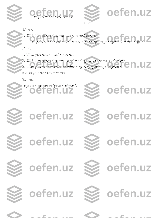 Hadya shartnomasi haqida
Reja: 
Kirish. 
1. BOB. Hadya shartnomasi tushunchasi va shakli.
1.1.   Hadya   shartnomasi   tushunchasi   va   uning   majburiyat   tizimida   tutgan
o’rni. 
1.2. Hadya shartnomasining shakli. 
2. BOB. Hadya shartnomasi taraflarining huquq va majburiyatlari. 
2.1. Hadya shartnomasida taraflarning huquq va majburiyatlari. 
2.2. Xayr-ehson shartnomasi. 
Xulosa. 
Foydalanilgan adabiyotlar ro’yxati. 
 
 
 
 
 
 
 
 
 
 
 
 
 
 
 
  