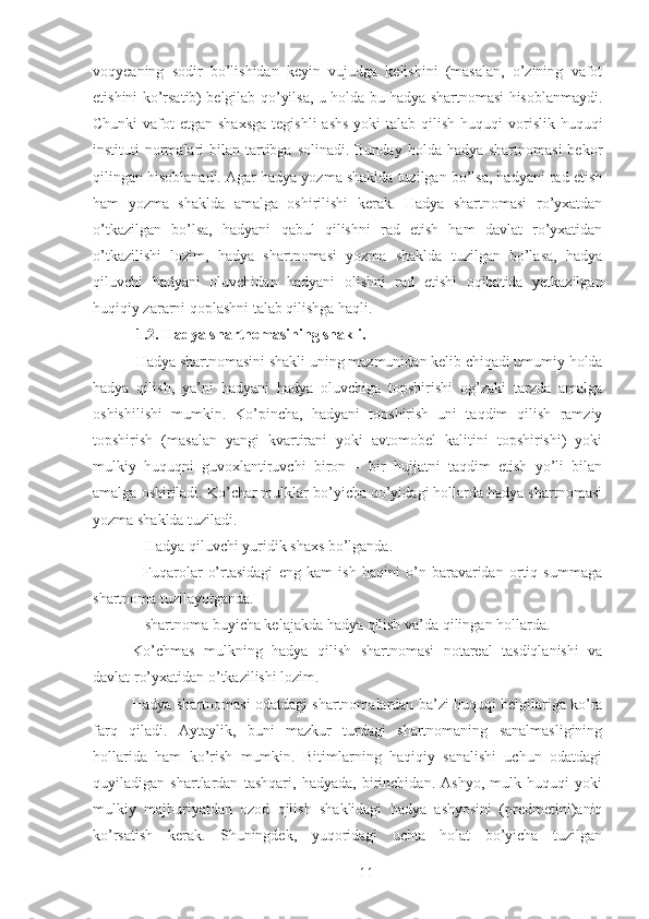 voqyeaning   sodir   bo’lishidan   keyin   vujudga   kelishini   (masalan,   o’zining   vafot
etishini ko’rsatib) belgilab qo’yilsa, u holda bu hadya shartnomasi hisoblanmaydi.
Chunki  vafot  etgan shaxsga  tegishli  ashs  yoki  talab qilish huquqi  vorislik huquqi
instituti  normalari  bilan tartibga solinadi. Bunday  holda hadya shartnomasi  bekor
qilingan hisoblanadi. Agar hadya yozma shaklda tuzilgan bo’lsa, hadyani rad etish
ham   yozma   shaklda   amalga   oshirilishi   kerak.   Hadya   shartnomasi   ro’yxatdan
o’tkazilgan   bo’lsa,   hadyani   qabul   qilishni   rad   etish   ham   davlat   ro’yxatidan
o’tkazilishi   lozim,   hadya   shartnomasi   yozma   shaklda   tuzilgan   bo’lasa,   hadya
qiluvchi   hadyani   oluvchidan   hadyani   olishni   rad   etishi   oqibatida   yetkazilgan
huqiqiy zararni qoplashni talab qilishga haqli. 
  1.2. Hadya shartnomasining shakli. 
 Hadya shartnomasini shakli uning mazmunidan kelib chiqadi umumiy holda
hadya   qilish,   ya’ni   hadyani   hadya   oluvchiga   topshirishi   og’zaki   tarzda   amalga
oshishilishi   mumkin.   Ko’pincha,   hadyani   topshirish   uni   taqdim   qilish   ramziy
topshirish   (masalan   yangi   kvartirani   yoki   avtomobel   kalitini   topshirishi)   yoki
mulkiy   huquqni   guvoxlantiruvchi   biron   –   bir   hujjatni   taqdim   etish   yo’li   bilan
amalga oshiriladi. Ko’char mulklar bo’yicha qo’yidagi hollarda hadya shartnomasi
yozma shaklda tuziladi. 
-  Hadya qiluvchi yuridik shaxs bo’lganda. 
-   Fuqarolar   o’rtasidagi   eng   kam   ish   haqini   o’n   baravaridan   ortiq   summaga
shartnoma tuzilayotganda. 
-  shartnoma buyicha kelajakda hadya qilish va’da qilingan hollarda. 
Ko’chmas   mulkning   hadya   qilish   shartnomasi   notareal   tasdiqlanishi   va
davlat ro’yxatidan o’tkazilishi lozim.
Hadya shartnomasi odatdagi shartnomalardan ba’zi huquqi belgilariga ko’ra
farq   qiladi.   Aytaylik,   buni   mazkur   turdagi   shartnomaning   sanalmasligining
hollarida   ham   ko’rish   mumkin.   Bitimlarning   haqiqiy   sanalishi   uchun   odatdagi
quyiladigan   shartlardan   tashqari,   hadyada,   birinchidan.   Ashyo,   mulk   huquqi   yoki
mulkiy   majburiyatdan   ozod   qilish   shaklidagi   hadya   ashyosini   (predmetini)aniq
ko’rsatish   kerak.   Shuningdek,   yuqoridagi   uchta   holat   bo’yicha   tuzilgan
 
11 