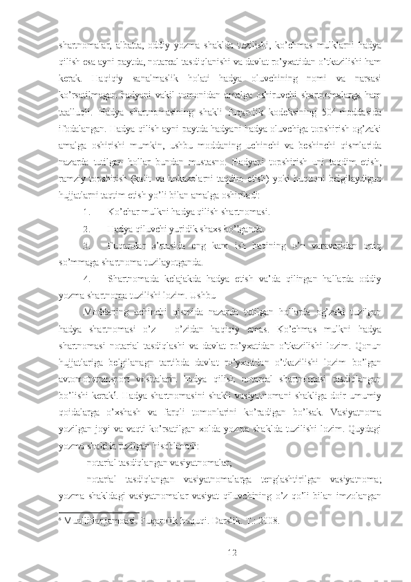 shartnomalar,   albatta,   oddiy   yozma   shaklda   tuzilishi,   ko’chmas   mulklarni   hadya
qilish esa ayni paytda, notareal tasdiqlanishi va davlat ro’yxatidan o’tkazilishi ham
kerak.   Haqiqiy   sanalmaslik   holati   hadya   oluvchining   nomi   va   narsasi
ko’rsatilmagan   hadyani   vakil   tomonidan   amalga   oshiruvchi   shartnomalarga   ham
taalluqli.   Hadya   shartnomasining   shakli   fuqarolik   kodeksining   504-moddasida
ifodalangan. Hadya qilish ayni paytda hadyani hadya oluvchiga topshirish og’zaki
amalga   oshirishi   mumkin,   ushbu   moddaning   uchinchi   va   beshinchi   qismlarida
nazarda   tutilgan   hollar   bundan   mustasno.   Hadyani   topshirish   uni   taqdim   etish,
ramziy   topshirish   (kalit   va   hokazolarni   taqdim   etish)   yoki   huquqni   belgilaydigan
hujjatlarni taqtim etish yo’li bilan amalga oshiriladi: 
1. Ko’char mulkni hadya qilish shartnomasi. 
2. Hadya qiluvchi yuridik shaxs bo’lganda. 
3. Fuqarolar   o’rtasida   eng   kam   ish   haqining   o’n   varavaridan   ortiq
so’mmaga shartnoma tuzilayotganda. 
4. Shartnomada   kelajakda   hadya   etish   va’da   qilingan   hallarda   oddiy
yozma shartnoma tuzilishi lozim. Ushbu 
Moddaning   uchinchi   qismida   nazarda   tutilgan   hollarda   og’zaki   tuzilgan
hadya   shartnomasi   o’z   –   o’zidan   haqiqiy   emas.   Ko’chmas   mulkni   hadya
shartnomasi   notarial   tasdiqlashi   va   davlat   ro’yxatidan   o’tkazilishi   lozim.   Qonun
hujjatlariga   belgilanagn   tartibda   davlat   ro’yxatidan   o’tkazilishi   lozim   bo’lgan
avtomototransport   vositalarin   hadya   qilish   notareal   shartnomasi   tasdiqlangan
bo’lishi   kerak 6
.  Hadya  shartnomasini   shakli  vasiyatnomani   shakliga   doir  umumiy
qoidalarga   o’xshash   va   farqli   tomonlarini   ko’radigan   bo’lsak.   Vasiyatnoma
yozilgan joyi   va vaqti   ko’rsatilgan  xolda  yozma  shaklda  tuzilishi   lozim.  Quydagi
yozma shaklda tuzilgan hisoblanadi: 
-notarial tasdiqlangan vasiyatnomalar; 
-notarial   tasdiqlangan   vasiyatnomalarga   tenglashtirilgan   vasiyatnoma;
yozma   shakldagi   vasiyatnomalar   vasiyat   qiluvchining   o’z   qo’li   bilan   imzolangan
6
  Mualliflar jamoasi. Fuqarolik huquqi. Darslik.  T.: 2008.
 
12 