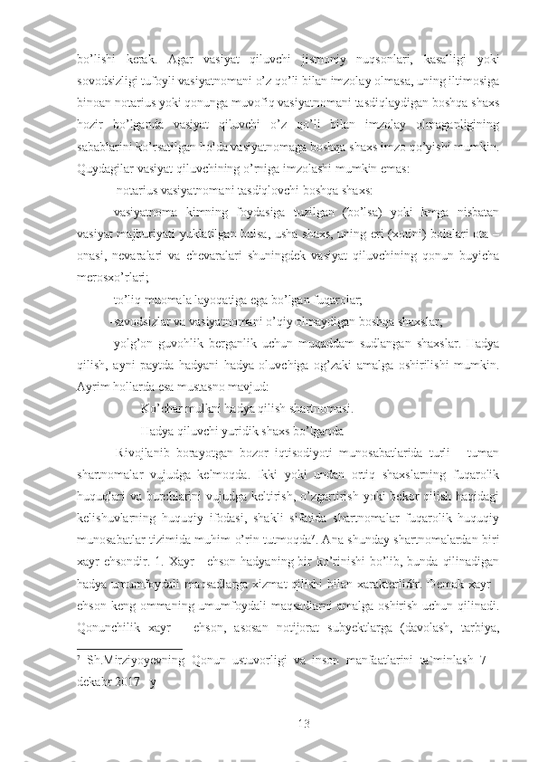 bo’lishi   kerak.   Agar   vasiyat   qiluvchi   jismoniy   nuqsonlari,   kasalligi   yoki
sovodsizligi tufoyli vasiyatnomani o’z qo’li bilan imzolay olmasa, uning iltimosiga
binoan notarius yoki qonunga muvofiq vasiyatnomani tasdiqlaydigan boshqa shaxs
hozir   bo’lganda   vasiyat   qiluvchi   o’z   qo’li   bilan   imzolay   olmaganligining
sabablarini ko’rsatilgan holda vasiyatnomaga boshqa shaxs imzo qo’yishi mumkin.
Quydagilar vasiyat qiluvchining o’rniga imzolashi mumkin emas: 
 -notarius vasiyatnomani tasdiqlovchi boshqa shaxs: 
-vasiyatnoma   kimning   foydasiga   tuzilgan   (bo’lsa)   yoki   kmga   nisbatan
vasiyat majburiyati yuklatilgan bulsa, usha shaxs, uning eri (xotini) bolalari ota –
onasi,   nevaralari   va   chevaralari   shuningdek   vasiyat   qiluvchining   qonun   buyicha
merosxo’rlari; 
-to’liq muomala layoqatiga ega bo’lgan fuqarolar; 
-savodsizlar va vasiyatnomani o’qiy olmaydigan boshqa shaxslar; 
-yolg’on   guvohlik   berganlik   uchun   muqaddam   sudlangan   shaxslar.   Hadya
qilish,   ayni   paytda   hadyani   hadya   oluvchiga   og’zaki   amalga   oshirilishi   mumkin.
Ayrim hollarda esa mustasno mavjud: 
- Ko’char mulkni hadya qilish shartnomasi. 
- Hadya qiluvchi yuridik shaxs bo’lganda 
  Rivojlanib   borayotgan   bozor   iqtisodiyoti   munosabatlarida   turli   -   tuman
shartnomalar   vujudga   kelmoqda.   Ikki   yoki   undan   ortiq   shaxslarning   fuqarolik
huquqlari  va  burchlarini  vujudga keltirish,  o’zgartirish yoki  bekor  qilish haqidagi
kelishuvlarning   huquqiy   ifodasi,   shakli   sifatida   shartnomalar   fuqarolik   huquqiy
munosabatlar tizimida muhim o’rin tutmoqda 7
. Ana shunday shartnomalardan biri
xayr ehsondir. 1. Xayr - ehson hadyaning bir ko’rinishi bo’lib, bunda qilinadigan
hadya umumfoydali  maqsadlarga xizmat  qilishi  bilan xarakterlidir. Demak  xayr  -
ehson keng ommaning umumfoydali  maqsadlarni  amalga oshirish uchun qilinadi.
Qonunchilik   xayr   –   ehson,   asosan   notijorat   subyektlarga   (davolash,   tarbiya,
7
  Sh.Mirziyoyevning   Qonun   ustuvorligi   va   inson   manfaatlarini   ta`minlash   7   –
dekabr 2017 - y
 
13 