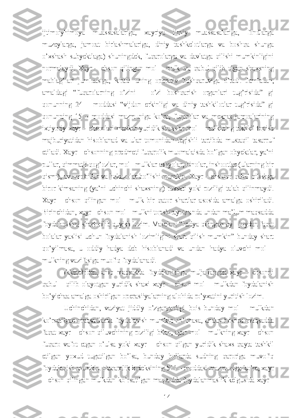 ijtimoiyhimoya   muassasalariga,   xayriya   ilmiy   muassasalariga,   fondlarga
muzeylarga,   jamoat   birlashmalariga,   diniy   tashkelotlarga   va   boshqa   shunga
o’xshash   subyektlaga)   shuningdek,   fuqarolarga   va   davlatga   qilishi   mumkinligini
normalaydi.   Xayr   –   ehson   qilingan   mol   –   mulk   uni   qabul   qilib   olgan   shaxsning
mablag’lari   jumldasiga,   kiradi   uning   operativ   boshqaruviga   o’tadi.   Jamladan,
amaldagi   “fuqarolarning   o’zini   –   o’zi   boshqarish   organlari   tug’risida”   gi
qonunning   24   –   moddasi   “vijdon   erkinligi   va   diniy   tashkilotlar   tug’risida”   gi
qonunning   15   –   moddasi   mazmuniga   ko’ra,   fuqarolar   va   mexnat   jamoalarining
ixtiyoriy xayr – ehsonlari mazkur yuridik shaxslar mol – mulkining tashkil topish
majburiyatidan   hisoblanad   va   ular   tomonidan   tegishli   tartibda   mustaqil   tasarruf
etiladi. Xayr – ehsonning predmeti fuqarolik muomalaisda bo’lgan obyektlar, ya’ni
pullar, qimmatli qog’ozlar, mol - mulklar ashyolar, binolar, inshootlar (ularning bir
qismi), avtomobillar va hokazolar bo’lishi mumkin. Xayr – ehsonni qabul qilishga
biror   kimsaning  (ya’ni   uchinchi   shaxsning)  ruxsati  yoki  roziligi   talab  qilinmaydi.
Xayr   -   ehson   qilingan   mol   -   mulk   bir   qator   shartlar   asosida   amalga   oshiriladi.
Birinchidan, xayr - ehson mol - mulkni topshirayotganda undan ma’lum maqsadda
foydalanishni shart qilib quyish lozim. Masalan: “hadya qilingan uy - joydan faqat
bolalar   yaslisi   uchun   foydalanish   lozimligini   shart   qilish   mumkin”   bunday   shart
qo’yilmasa,   u   oddiy   hadya   deb   hisoblanadi   va   undan   hadya   oluvchi   mol   –
mulkning vazifasiga muofiq foydalanadi. 
  Ikkinchidan,   aniq   maqsadda   foydalanishga   muljallangan   xayr   –   ehsonni
qabul   -   qilib   olayotgan   yuridik   shaxi   xayr   –   ehson   mol   –   mulkdan   foydalanish
bo’yichaa amalga oshirilgan operasiiyalarning alohida ro’yxatini yuritish lozim. 
  Uchinchidan,   vaziyat   jiddiy   o’zgarganligi   bois   bunday   mol   –   mulkdan
ko’rsatilgan maqsadlarda foydalanish mumkin bo’lmasa, undan boshqa maqsadda
faqat xayr – ehson qiluvchining roziligi bilan, agar mol – mulkning xayr – ehson
fuqaro   vafot   etgan   o’ulsa   yoki   xayr   –   ehson   qilgan   yuridik   shaxs   qayta   tashkil
etilgan   yoxud   tugatilgan   bo’lsa,   bunday   hollarda   sudning   qaroriga   muvofiq
foydalanish mumkin. Fuqarolik krdeksining 511 – moddasi mazmuniga ko’ra, xayr
– ehson qilingan mulkdan ko’rsatilgan maqsadda foydalanmaslik kelgusida xayr -
 
14 