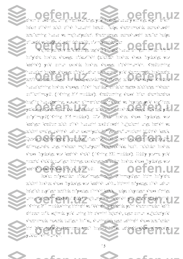 ehson qiluvchiga, uning merosxurlariga yoki boshqa huquqiy vorisiga xayr – ehson
bekor   qilishni   talab   qilish   huquqini   beradi.   Hadya   shartnomasida   qatnashuvchi
taraflarning   huquq   va   majburiyatlari.   Shartnomaga   qatnashuvchi   taraflar   hadya
qiluvchi va hadya oluvchi deb atalib, o’z navbatida ular 
Majburiyat asosida kreditorga tegishli bo’lgan huquq uningtomonidan bitim
bo’yicha   boshqa   shaxsga   o’tkazilishi   (talabdan   boshqa   shxas   foydasiga   voz
kechish)   yoki   qonun   asosida   boshqa   shaxsga   o’tishimumkin.   Kreditorning
huquqlari   boshqa   shaxsga   o’tishi   uchun   agar   qonun   yoki   shartnomada   boshqacha
tartib   nazarda   tutilgan   bo’lmasa,   qarzdarning   roziligi   talab   qilinmaydi.   Kreditor
huquqlarining boshqa  shaxsga  o’tishi  haqidagi  qoidalar  regres  talablarga nisbatan
qo’llanilmaydi.   (FKning   314-moddasi).   Kreditorning   shaxsi   bilan   chambarchas
bog’liq   huquqlarning,   xususan   alimentlar   tug’risidagi   va   hayotga   yoki   sog’liqqa
yetkazilgan zararni  to’lash  tug’risidagi  talablarning boshqa  shaxsga  o’tishiga yo’l
qo’yilmaydi(FKning   316-moddasi).   O’z   talabi   boshqa   shaxs   foydasiga   voz
kechgan   kreditor   talab   qilish   huquqini   tasdiqlovchi   hujjatlarni   unga   berishi   va
talabni   amalga   oshirish   uchun   axamiyatla   bo’lgan   ma’lumotlarni   bildirish   kerak.
Qarzdor   talablar   yangi   kreditorga   o’tganligini   isbotlovchi   xujjatlar   o’ziga   taqdim
etilmaguncha   unga   nisbatan   majburiyatni   bajarmaslikka   haqli.   Talabdan   boshqa
shaxs   foydasiga   voz   kechish   shakli   (FKning   320-moddasi).   Oddiy   yozma   yoki
notarial shaklda tuzilgan bitimga asoslangan talabdan boshqa shaxs foydasiga voz
kechish usha shaklda amalga oshiriladi. 
  Davlat   ro’yxatidan   o’tkazilmagan   talab   qilinmaydigan   bitim   bo’yicha
talabni   boshqa   shaxs   foydasiga   voz   kechish   ushbu   bitimni   ro’yxatga   olish   uchun
belgilab quyilgan tartibda ro’yxatga olinishi kerak. Hadya olayotgan shaxs o’rniga
uning   uchinchi   shashx   oldidagi   majburiyatini   bajarishi   yuli   bilan   hadya   qilish
FKning 241-moddasining birinchi va ikkinchi qismlarida ya’ni shartnomadan kelib
chiqqan   to’la   xajimda   yoki   uning   bir   qismini   bajarish,   agar   qonun   xujjatlariyoki
shartnomada   nazarda   tutilgan   bo’lsa,   shuningdek   agar   uchinchi   shaxs   taraflardan
biri   bilan   tegishli   shartnoma   orqali   bog’liq   bo’lsa   uchinchi   shaxs   zimmasiga
yuklatilishi mumkin. 
 
15 