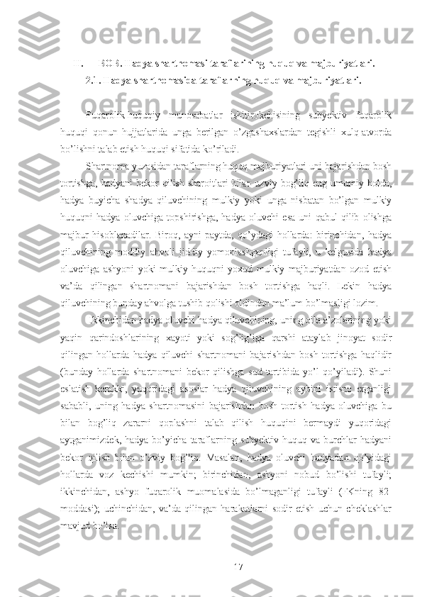 II. BOB. Hadya shartnomasi taraflarining huquq va majburiyatlari. 
2.1. Hadya shartnomasida taraflarning huquq va majburiyatlari. 
 
Fuqarolik-huquqiy   munosabatlar   ishitirokchisining   subyektiv   fuqarolik
huquqi   qonun   hujjatlarida   unga   berilgan   o’zgashaxslardan   tegishli   xulq-atvorda
bo’lishni talab etish huquqi sifatida ko’riladi. 
Shartnoma yuzasidan taraflarning huquq majburiyatlari uni bajarishdan bosh
tortishga,   hadyani  bekor   qilish  sharoitlari   bilan  uzviy  bog’liq  eng  umumiy  holda,
hadya   buyicha   shadya   qiluvchining   mulkiy   yoki   unga   nisbatan   bo’lgan   mulkiy
huquqni   hadya   oluvchiga   topshirishga,   hadya   oluvchi   esa   uni   qabul   qilib   olishga
majbur   hisoblanadilar.   Biroq,   ayni   paytda,   qo’ydagi   hollarda:   birinchidan,   hadya
qiluvchining   moddiy   ahvoli   jiddiy   yomonlashganligi   tufayli,   u   kelgusida   hadya
oluvchiga   ashyoni   yoki   mulkiy   huquqni   yoxud   mulkiy   majburiyatdan   ozod   etish
va’da   qilingan   shartnomani   bajarishdan   bosh   tortishga   haqli.   Lekin   hadya
qiluvchining bunday ahvolga tushib qolishi oldindan ma’lum bo’lmasligi lozim. 
 Ikkinchidan hadya oluvchi hadya qiluvchining, uning oila a’zolarining yoki
yaqin   qarindoshlarining   xayoti   yoki   sog’lig’iga   qarshi   ataylab   jinoyat   sodir
qilingan   hollarda   hadya   qiluvchi   shartnomani   bajarishdan   bosh   tortishga   haqlidir
(bunday   hollarda   shartnomani   bekor   qilishga   sud   tartibida   yo’l   qo’yiladi).   Shuni
eslatish   kerakki,   yuqoridagi   asoslar   hadya   qiluvchining   aybini   istisno   etganligi
sababli,   uning   hadya   shartnomasini   bajarishdan   bosh   tortish   hadya   oluvchiga   bu
bilan   bog’liq   zararni   qoplashni   talab   qilish   huquqini   bermaydi   yuqoridagi
aytganimizdek,   hadya  bo’yicha   taraflarning  subyektiv   huquq   va  burchlar   hadyani
bekor   qilish   bilan   o’zviy   bog’liq.   Masalan,   hadya   oluvchi   hadyadan   qo’yidagi
hollarda   voz   kechishi   mumkin;   birinchidan,   ashyoni   nobud   bo’lishi   tufayli;
ikkinchidan,   ashyo   fuqarolik   muomalasida   bo’lmaganligi   tufayli   (FKning   82-
moddasi);   uchinchidan,   va’da   qilingan   harakatlarni   sodir   etish   uchun   cheklashlar
mavjud bo’lsa. 
 
17 