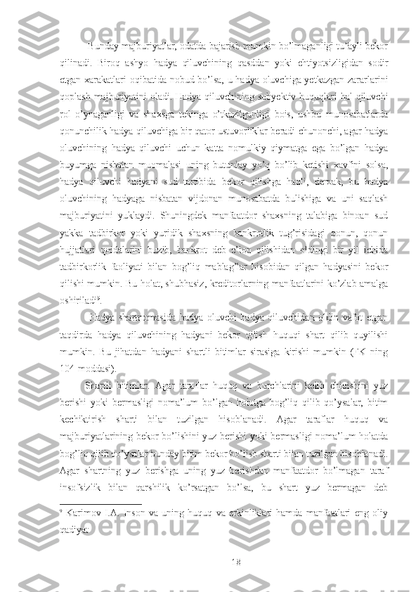  Bunday majburiyatlar, odatda bajarish mumkin bo’lmaganligi tufayli bekor
qilinadi.   Biroq   ashyo   hadya   qiluvchining   qasddan   yoki   ehtiyotsizligidan   sodir
etgan xarakatlari oqibatida nobud bo’lsa, u hadya oluvchiga yetkazgan zararlarini
qoplash majburiyatini  oladi. Hadya qiluvchining subyektiv huquqlari  hal qiluvchi
rol   o’ynaganligi   va   shaxsga   tekinga   o’tkazilganligi   bois,   ushbu   munosabatlarda
qonunchilik hadya qiluvchiga bir qator ustuvorliklar beradi chunonchi, agar hadya
oluvchining   hadya   qiluvchi   uchun   katta   nomulkiy   qiymatga   ega   bo’lgan   hadya
buyumga   nisbatan   muomalasi   uning   butunlay   yo’q   bo’lib   ketishi   xavfini   solsa,
hadya   qiluvchi   hadyani   sud   tartibida   bekor   qilishga   haqli,   demak,   bu   hadya
oluvchining   hadyaga   nisbatan   vijdonan   munosabatda   bulishiga   va   uni   saqlash
majburiyatini   yuklaydi.   Shuningdek   manfaatdor   shaxsning   talabiga   binoan   sud
yakka   tadbirkor   yoki   yuridik   shaxsning   bankrotlik   tug’risidagi   qonun,   qonun
hujjatlari   qoidalarini   buzib,   bankrot   deb   e’lon   qilishidan   oldingi   bir   yil   ichida
tadbirkorlik   faoliyati   bilan   bog’liq   mablag’lar   hisobidan   qilgan   hadyasini   bekor
qilishi mumkin. Bu holat, shubhasiz, kreditorlarning manfaatlarini ko’zlab amalga
oshiriladi 9
. 
  Hadya   shartnomasida   hadya   oluvchi   hadya   qiluvchidan   oldin   vafot   etgan
taqdirda   hadya   qiluvchining   hadyani   bekor   qilish   huquqi   shart   qilib   quyilishi
mumkin.   Bu   jihatdan   hadyani   shartli   bitimlar   sirasiga   kirishi   mumkin   (FK   ning
104-moddasi). 
Shartli   bitimlar.   Agar   taraflar   huquq   va   burchlarini   kelib   chiqishini   yuz
berishi   yoki   bermasligi   noma’lum   bo’lgan   holatga   bog’liq   qilib   qo’ysalar,   bitim
kechiktirish   sharti   bilan   tuzilgan   hisoblanadi.   Agar   taraflar   huquq   va
majburiyatlarining bekor bo’lishini yuz berishi yoki bermasligi noma’lum holatda
bog’liq qilib qo’ysalar bunday bitim bekor bo’lish sharti bilan tuzilgan hisoblanadi.
Agar   shartning   yuz   berishga   uning   yuz   berishdan   manfaatdor   bo’lmagan   taraf
insofsizlik   bilan   qarshilik   ko’rsatgan   bo’lsa,   bu   shart   yuz   bermagan   deb
9
  Karimov   I.A.   Inson   va   uning   huquq   va   erkinliklari   hamda   manfaatlari   eng   oliy
qadiyat
 
18 