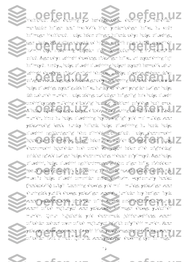 hisoblanadi.   Agar   shartning   yuz   berishiga   ushbu   shartning   yuz   berishidan
manfaatdor   bo’lgan   taraf   insofsizlik   bilan   yordamlashgan   bo’lsa,   bu   sodir
bo’lmagan   hisoblanadi.   Hadya   bekor   qilingan   hollarda   ashyo   hadya   qiluvchiga,
agar u hadya bekor qilingan paytida asl holatda saqlanib qolgan bo’lsa, qaytarilishi
lozim.   Hadya   oluvchining   hadyadan   olgan   daromadlari   uning   o’z   tasarrufida
qoladi. Agar  ashyo uchinchi shaxslarga  o’tkazilgan bo’lsa, uni qaytarishning iloji
bo’lmaydi. Bordiyu, hadya qiluvchi oluvchining hadyani qaytarib bermaslik uchun
uchinchi   shaxslarga   o’tkazilganligini   isbotlasa,   u   hadya   oluvchiga   nisbatan   da’vo
qo’zg’atish huquqiga ega bo’ladi. Agar ashyo taraflarning o’zaro kelishuvi asosida
hadya qiluvchiga qaytarilgudek bo’lsa, bunday kelishuvni yangidan tuzilgan hadya
deb tushunish mumkin. Hadya tekinga tuziladigan bo’lganligi bois hadya oluvchi
topshirilayotgan   mulkning   sifatsizligi   haqidagi   talablarni   qo’yishga   haqli   emas.
Albatta,   topshirilayotgan   ashyo   sifatsiz,   butsiz   uning   kamchiliklari   bo’lishi
mumkin,   biroq   bu   hadya   oluvchining   hayoti,   sog’lig’i   yoki   mol-mulkiga   zarar
yetkazmasligi   kerak.   Bunday   hollarda   hadya   qiluvchining   bu   haqda   hadya
oluvchini   ogohlantiganligi   isbot   qilinishi   talab   etiladi.   Hadya   shartnomasini
bajarishdan bosh tortish va hadyani bekor qilish mumkin bo’lmagan hollar.  Hadya
shartnomasini   bajarishdan   bosh   tortish   va   hadyani   bekor   qilish   to ’ g ’ risidagi
qoidalar   og ’ zaki   tuzilgan   hadya   shartnomalariga   nisbatan   qo ’ yilmaydi . Agar hadya
qiluvchini,   hadya   oluvchini   ogohlantirmaganligi   isbot   qilgan   bo’lsa   o’zbekiston
respublikasining   fuqarolik   kodeksining   57   bobida   nazarda   tutilgan   qoidalariga
muvofiq   hadya   qiluvchi   tomonidan   qoplanishi   lozim.   ~ayriqonuniy   harakat
(harakatsizlik)   tufayli   fuqaroning   shaxsiga   yoki   mol   -   mulkiga   yetkazilgan   zarar
shuningdek   yuridik   shaxsga   yetkazilgan   zarar   shu   jumladan   boy   berilgan   foyda
zararni   yetkazgan   shaxs   tomonidan   to’liq   xajimda   qoplanishi   lozim.   Qonunda
zararni   to’lash   majburiyati   zarar   yetkazuvchi   bo’lmagan   shaxsga   yuklatilishi
mumkin.   Qonun   hujjatlarida   yoki   shartnomada   jabirlanuvchilarga   zararni
to’lashdan   tashqari   tovon   to’lash   majburiyati   belgilab   qo’yilishhi   mumkin.   Zarar
yetkazgan   shaxs,   agar   zarar   o’z   aybi   bilan   yetkazilmaganligini   isbotlasa,   zararni
to’lashdan   ozod   qilinadi.   Qonunda   zarar   yetkazgan   shaxsning   aybi   bo’lmagan
 
19 