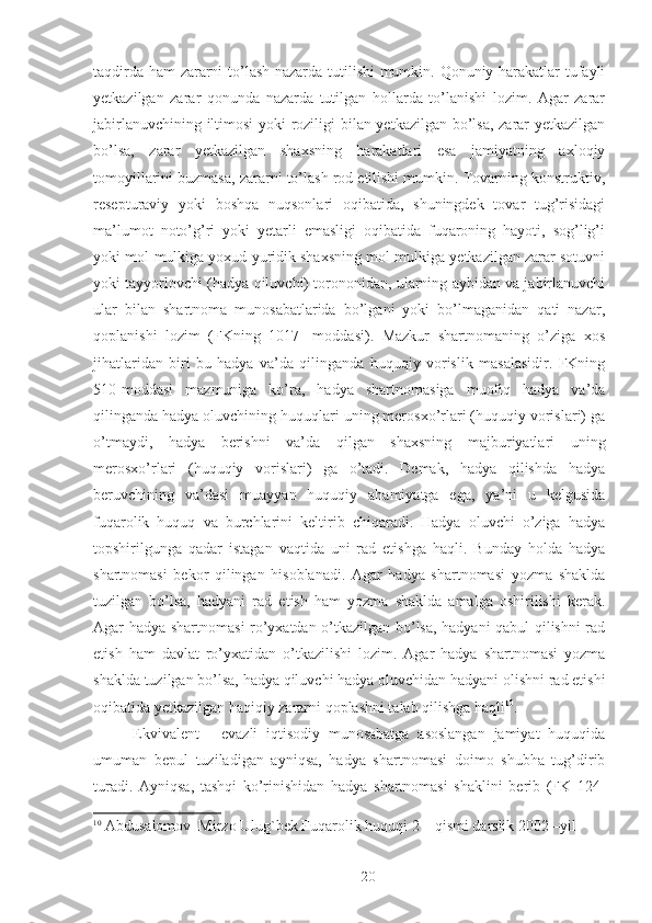 taqdirda ham zararni to’lash nazarda tutilishi mumkin. Qonuniy harakatlar tufayli
yetkazilgan   zarar   qonunda   nazarda   tutilgan   hollarda   to’lanishi   lozim.   Agar   zarar
jabirlanuvchining iltimosi yoki roziligi bilan yetkazilgan bo’lsa, zarar yetkazilgan
bo’lsa,   zarar   yetkazilgan   shaxsning   harakatlari   esa   jamiyatning   axloqiy
tomoyillarini buzmasa, zararni to’lash rod etilishi mumkin. Tovarning konstruktiv,
resepturaviy   yoki   boshqa   nuqsonlari   oqibatida,   shuningdek   tovar   tug’risidagi
ma’lumot   noto’g’ri   yoki   yetarli   emasligi   oqibatida   fuqaroning   hayoti,   sog’lig’i
yoki mol-mulkiga yoxud yuridik shaxsning mol-mulkiga yetkazilgan zarar sotuvni
yoki tayyorlovchi (hadya qiluvchi) torononidan, ularning aybidan va jabirlanuvchi
ular   bilan   shartnoma   munosabatlarida   bo’lgani   yoki   bo’lmaganidan   qati   nazar,
qoplanishi   lozim   (FKning   1017-   moddasi).   Mazkur   shartnomaning   o’ziga   xos
jihatlaridan   biri   bu   hadya   va’da   qilinganda   huquqiy   vorislik   masalasidir.   FKning
510-moddasi   mazmuniga   ko’ra,   hadya   shartnomasiga   muofiq   hadya   va’da
qilinganda hadya oluvchining huquqlari uning merosxo’rlari (huquqiy vorislari) ga
o’tmaydi,   hadya   berishni   va’da   qilgan   shaxsning   majburiyatlari   uning
merosxo’rlari   (huquqiy   vorislari)   ga   o’tadi.   Demak,   hadya   qilishda   hadya
beruvchining   va’dasi   muayyan   huquqiy   ahamiyatga   ega,   ya’ni   u   kelgusida
fuqarolik   huquq   va   burchlarini   keltirib   chiqaradi.   Hadya   oluvchi   o’ziga   hadya
topshirilgunga   qadar   istagan   vaqtida   uni   rad   etishga   haqli.   Bunday   holda   hadya
shartnomasi   bekor   qilingan   hisoblanadi.   Agar   hadya   shartnomasi   yozma   shaklda
tuzilgan   bo’lsa,   hadyani   rad   etish   ham   yozma   shaklda   amalga   oshirilishi   kerak.
Agar hadya shartnomasi ro’yxatdan o’tkazilgan bo’lsa, hadyani qabul qilishni rad
etish   ham   davlat   ro’yxatidan   o’tkazilishi   lozim.   Agar   hadya   shartnomasi   yozma
shaklda tuzilgan bo’lsa, hadya qiluvchi hadya oluvchidan hadyani olishni rad etishi
oqibatida yetkazilgan haqiqiy zararni qoplashni talab qilishga haqli 10
. 
Ekvivalent   -   evazli   iqtisodiy   munosabatga   asoslangan   jamiyat   huquqida
umuman   bepul   tuziladigan   ayniqsa,   hadya   shartnomasi   doimo   shubha   tug’dirib
turadi.   Ayniqsa,   tashqi   ko’rinishidan   hadya   shartnomasi   shaklini   berib   (FK   124-
10
  Abdusalomov  Mirzo Ulug`bek Fuqarolik huquqi 2 – qismi darslik 2002 –yil  
 
20 