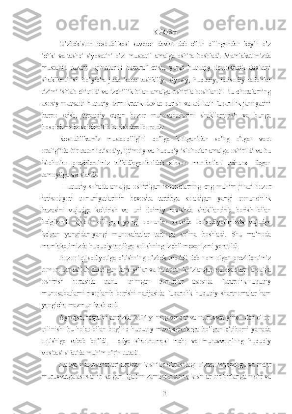 KIRISH
O’zbekiston   respublikasi   suveren   davlat   deb   e’lon   qilingandan   keyin   o’z
ichki   va   tashqi   siyosatini   o’zi   mustaqil   amalga   oshira   boshladi.   Mamlakatimizda
mustabid   tuzum   oqibatlarini   bartaraf   etish,   yangi   huquqiy   demokratik   davlatni
shakllantirish   bo’yicha   juda   katta   tashkiliy,   siyosiy,   huquqiy,   iqtisodiy   tadbirlar
tizimi ishlab chiqildi va izchillik bilan amalga oshirila boshlandi. Bu choralarning
asosiy maqsadi  huquqiy demokratik davlat  qurish va adolatli fuqarolik jamiyatini
barpo   etish,   taraqqiy   etgan   bozor   munosabatlarini   shakllantirish   va   bunga
bosqichma-bosqich o’tib borishdan iboratdir. 
Respublikamiz   mustaqqiligini   qo’lga   kiritganidan   so’ng   o’tgan   vaqt
oralig’ida bir qator iqtisodiy, ijtimoiy va huquqiy islohotlar amalga oshirildi va bu
islohotlar   prezidentimiz   ta’kidlaganlaridek   «inson   manfaatlari   uchun»-   degan
tamoyilga asoslandi. 
  Huquqiy   sohada   amalga   oshirilgan   islohotlarning   eng   muhim   jihati   bozor
iqtisodiyoti   qonuniyatlarinin   bevosita   tartibga   soladigan   yangi   qonunchilik
bazasini   vujudga   keltirish   va   uni   doimiy   ravishda   shakllantirib   borish   bilan
belgilandi.   Qabul   qilingan   yangi   qonunlar   asosida   iqtisodiyotimizda   vujudga
kelgan   yangidan-yangi   munosabatlar   tartibga   solina   boshladi.   Shu   ma’noda
mamlakatimizda huquqiy tartibga solishning izchil mexanizmi yaratildi. 
Bozor iqtisodiyotiga o’tishning o’zbek modeli deb nom olgan prezidentimiz
tomonidan ishlab chiqilgan tamoyillar va bulardan ko’zlangan maqsadlarni amalga
oshirish   borasida   qabul   qilingan   qonunlar   asosida   fuqarolik-huquqiy
munosabatlarni   rivojlanib   borishi   natijasida   fuqarolik   huquqiy   shartnomalar   ham
yangicha mazmun kasb etdi. 
Ayniqsa, respublikamizda 2004 yilning «mehr va muruvvat yili» - deb e’lon
qilinishi   bu   holat   bilan   bog’liq   huquqiy   munosabatlarga   bo’lgan   e’tiborni   yanada
ortishiga   sabab   bo’ldi.   Hadya   shartnomasi   mehr   va   muruvvatninng   huquqiy
vositasi sifatida muhim o’rin tutadi. 
Hadya munosabatlari azaldan kishilar o’rtasidagi o’zaro ishonchga va mehr
muruvvatga asoslanib kelgan. Qadim zamonlardanoq kishilar bir-birlariga mehr va
 
3 