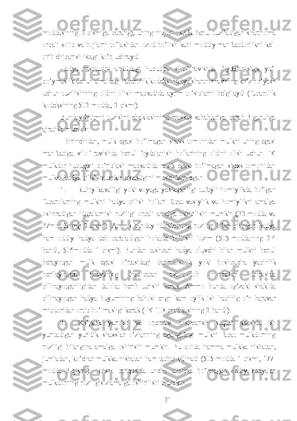 moddasining   2-qismiga   qarang),  uning   niqobi   ostida   bepul   tuziladigan   shartnoma
orqali  soliq va bojlarni to’lashdan ozod bo’lish kabi  moddiy manfaatdorlikni  kel-
tirib chiqarish istagi ko’p uchraydi. 
Hadya   institutini   amaldagi   huquqqa   xilof   ravishda   foydalanishga   yo’l
qo’ymaslik uchun amaldagi fuqarolik kodeksi hadya shartnomasining ko’z bo’yash
uchun   tuzilishining   oldini   olish   maqsadida   ayrim   to’siqlarni   belgilaydi   (fuqarolik
kodeksining 502-modda, 2-qismi). 
Bunday  bitimni   tuzishni   cheklashning  maxsus   sabablariga  qarab 3  guruhga
ajratish mumkin: 
-   birinchidan,   mulk   egasi   bo’lmagan   shaxs   tomonidan   mulkni   uning   egasi
manfaatiga   xilof   ravishda   bepul   foydalanish   hollarining   oldini   olish   uchun   FK
mulkdor   huquqini   qo’riqlash   maqsadida   mulk   egasi   bo’lmagan   shaxs   tomonidan
mulkni hadya qilish mumkin emasligini mustahkamlagan. 
1. Ruhiy   kasalligi   yoki   voyaga   yeshaganligi   tufayli   homiylikda   bo’lgan
fuqarolarning   mulkini   hadya   qilish   hollari   faqat   vasiylik   va   homiylikni   amalga
oshpradigan   idoralarnish   roziligi   orqali   amalga   oshirilishi   mumkin   (32-modda   va
37moddaning   2-qismi).   Ammo   bunday   idoralarning   roziligi   bilan   qilingan   hadya
ham   oddiy   hadya   deb   qaraladigan   holatda   bo’lishi   lozim   (505-moddaning   2-4
bandi,   506modda   1-qismi).   Bundan   tashqari   hadya   oluvchi   bilan   mulkni   bepul
berayotgan   mulk   egasi   o’rtasidagi   qarindoshlik   yoki   boshqacha   yaqinlik
berilayotgan   hadyaning   haqiqatan   axloqodob   normalari   doirasida
qilinayotganligidan   dalolat   berib   turishi   kerak.   Ammo   bunda   og’zaki   shaklda
qilinayotgan   hadya   buyumining   bahosi   engn   kam   oylik   ish   haqiiiig   o’n   baravar
miqdoridan ortiq bo’lmasligi kerak (FK 108-moddasining 2-bandi). 
2. Xo’jalik   yuritish   va   operativ   boshqarish   huquqi   asosida   ish
yuritadigan   yuridik   shaxslar   o’zlarining   egaligidagi   mulkni   faqat   mulkdorning
roziligi   bilangina   amalga   oshirishi   mumkin.   Bu   qoida   hamma   mulkka   nisbatan,
jumladan, ko’char mulkka nisbatan ham tatbiq qilinadi (505-modda 1-qismi, 177-
modda   3-qismi).   Istisno   tariqasida   uncha   qimmat   bo’lmagan   oddiy   hadyalar
mulkdorning roziligisiz amalga oshirilishi mumkin. 
 
21 