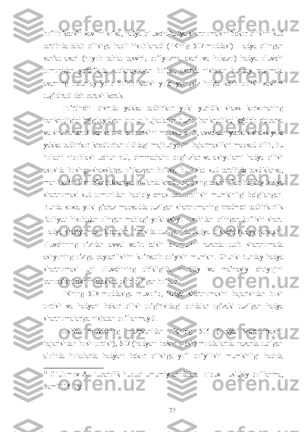 bo’lib ketishi xavfini solsa, hadya qiluvchi hadya shartnomasini bekor qilishni sud
tartibida   talab   qilishga   haqli   hisoblanadi   (FKnilg   507-moddasi).   Hadya   qilingan
san’at   asari   (noyob   tabiat   tasviri,   qo’lyozma   asari   va   hokazo)   hadya   oluvchi
tomonidan   yerto’lada   saqlanayotgan   bo’lsa,   asarga   nisbatan   bunday   muomala
asarning   butunlay   yo’q   bo’lib   ketish   yoki   yaroqsiz   holga   kelib   qolish   xavfini
tug’diradi deb qarash kerak. 
To’rtinchi   qismda   yakka   tadbirkor   yoki   yuridik   shaxs   korxonaning
bankrotligini belgilaydigan qonun hujjatlarini buzib, bankrotlikni keltirib chiqarsa
va shu bankrotlikni keltirib chiqarishni maqsad kilib, avvaldan yuridik shaxs yoki
yakka   tadbirkor   kreditorlar   oldidagi   majburiyatini   bajarmaslikni   maqsad   qilib,  bu
holatni   niqoblash   uchun   pul,   qimmatbaho   qog’ozlar   va   ashyolarni   hadya   qilish
asosida   boshqa   shaxslarga   o’tkazgan   bo’lsa,   bu   holat   sud   tartibida   tasdiklansa,
manfaatdor tomonlar (aksariyat hollarda kreditorlar)ning talabi bilan bunday hadya
shartnomasi   sud   tomonidan   haqiqiy   emas   deb   topilishi   mumkinligi   belgilangan.
Bunda   soxta   yoki   g’araz   maqsadda   tuzilgan   shartnomaning   predmeti   tadbirkorlik
faoliyati   hisobidan   olingan   mablag’   yoki   ashyo   hisobidan   qilingan   bo’lishi   shart.
Hadya shartyumasi  fuqarolar o’rtasida tuzilganida hadya qiluvchi  hadya narsasini
oluvchining   o’zidan   avval   vafot   etishi   ehtimolini   iazarda   tutib   shartnomada
ashyoning  o’ziga  qaytarilishini   ko’rsatib  qo’yishi  mumkin. Chunki  bunday  hadya
shartnomasi   uni   oluvchining   tirikligida   moddiy   va   ma’naviy   ehtiyojini
qanoatlantirishini maqsad qilib qo’lgan bo’ladi 11
. 
FKning   508-moddasiga   muvofiq,   hadya   shartnomasini   bajarishdan   bosh
tortish   va   hadyani   bekor   qilish   to’g’risidagi   qoidalar   og’zaki   tuzilgan   hadya
shartnomalariga nisbatan qo’llanmaydi. 
Ushbu   moddaning   mazmunidan   FKning   506   (hadya   shartnomasini
bajarishdan bosh tortish), 507 (hadyani bekor qilish) moddalarida nazarda tutilgan
alohida   holatlarda   hadyani   bekor   qilishga   yo’l   qo’yilishi   mumkinligi   haqida
11
  G`ulomov   A.   Fuqarolik   huquqi   umumiy   qoidalari     o`quv   -   uslubiy   qo`llanma,
Sam2016 – y 
 
23 