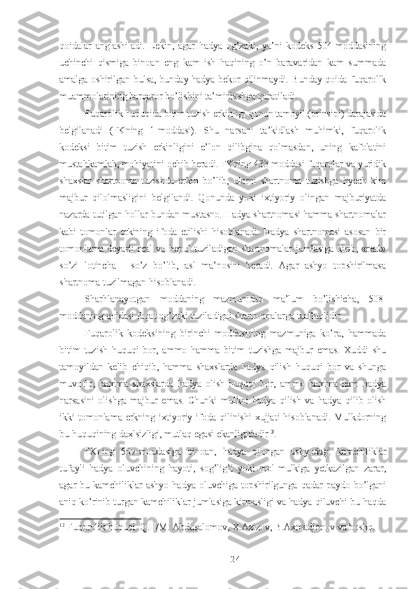 qoidalar   anglashiladi.   Lekin,   agar   hadya   og’zaki,   ya’ni   kodeks   504-moddasining
uchinchi   qismiga   binoan   eng   kam   ish   haqining   o’n   baravaridan   kam   summada
amalga oshirilgan bulsa, bunday hadya bekor qilinmaydi. Bunday qoida fuqarollk
muammolarining barqaror bo’lishini ta’minlashga qaratiladi. 
Fuqarolik huquqida bitim tuzish erkinligi qonun tamoyil (prinsipi) darajasida
belgilanadi   (FKning   1-moddasi).   Shu   narsani   ta’kidlash   muhimki,   fuqarolik
kodeksi   bitim   tuzish   erkinligini   e’lon   qilibgina   qolmasdan,   uning   kafolatini
mustahkamlab, mohiyatini ochib beradi. FKning 433-moddasi fuqarolar va yuridik
shaxslar   shartnoma   tuzishda   erkin   bo’lib,   ularni   shartnoma   tuzishga   hyech   kim
majbur   qilolmasligini   belgilandi.   Qonunda   yoki   ixtiyoriy   olingan   majburiyatda
nazarda tutilgan hollar bundan mustasno. Hadya shartnomasi hamma shartnomalar
kabi   tomonlar   erkining   ifoda   etilishi   hisoblanadi.   Hadya   shartnomasi   asosan   bir
tomonlama   deyarli   real   va   bepul   tuziladigan   shartnomalar   jumlasiga   kirib,   «real»
so’zi   lotincha   -   so’z   bo’lib,   asl   ma’nosini   beradi.   Agar   ashyo   topshirilmasa
shartnoma tuzilmagan hisoblanadi. 
Sharhlanayotgan   moddaning   mazmunidan   ma’lum   bo’lishicha,   508-
moddaning qoidasi faqat og’zaki tuziladigai shartnomalarga taalluqlidir. 
Fuqarolik   kodeksining   birinchi   moddasining   mazmuniga   ko’ra,   hammada
bitim   tuzish   huquqi   bor,   ammo   hamma   bitim   tuzishga   majbur   emas.   Xuddi   shu
tamoyildan   kelib   chiqib,   hamma   shaxslarda   hadya   qilish   huquqi   bor   va   shunga
muvofiq,   hamma   shaxslarda   hadya   olish   huquqi   bor,   ammo   hamma   ham   hadya
narsasini   olishga   majbur   emas.   Chunki   mulkni   hadya   qilish   va   hadya   qilib   olish
ikki  tomonlama  erkning ixtiyoriy ifoda qilinishi  xujjati  hisoblanadi.  Mulkdorning
bu huquqining daxlsizligi, mutlaq egasi ekanligidadir 12
. 
FKning   509-moddasiga   binoan,   hadya   qilingan   ashyodagi   kamchiliklar
tufayli   hadya   oluvchining   hayoti,   sog’lig’i   yoki   mol-mulkiga   yetkazilgan   zarar,
agar  bu  kamchiliklar   ashyo  hadya  oluvchiga  topshirilgunga  qadar  paydo  bo’lgani
aniq ko’rinib turgan kamchiliklar jumlasiga kirmasligi va hadya qiluvchi bu haqda
12
  Fuqorolik huquqi. Q.II/M. Abdusalomov, X.Azizov, B.Axmadjonov va boshq.
 
24 