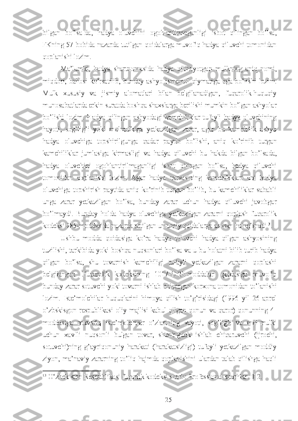 bilgan   bo’lsa-da,   hadya   oluvchini   ogohlantirmaganligi   isbot   qilingan   bo’lsa,
FKning 57-bobida nazarda tutilgan qoidalarga muvofiq hadya qiluvchi tomonidan
qoplanishi lozim. 
Ma’lumki,   hadya   shartnomasida   hadya   qilinayotgan   mulkning   aniq   nomi,
miqdori,   bahosi   ko’rsatilib,   bunday   ashyo   ismemol   qiymatiga   ega   bo’lishi   lozim.
Mulk   xususiy   va   jismiy   alomatlari   bilan   belgilanadigan,   fuqarolik-huquqiy
munosabatlarda erkin suratda boshqa shaxslarga berilishi mumkin bo’lgan ashyolar
bo’lishi   lozim.   Hadya   qilingan   ashyodagi   kamchiliklar   tufayli   hadya   oluvchining
hayoti,   sog’lig’i   yoki   molmulkiga   yetkazilgan   zarar,   agar   bu   kamchilik   ashyo
hadya   oluvchiga   topshirilgunga   qadar   paydo   bo’lishi,   aniq   ko’rinib   turgan
kamchiliklar   jumlasiga   kirmasligi   va   hadya   qiluvchi   bu   hakda   bilgan   bo’lsada,
hadya   oluvchini   ogohlantirilmaganligi   isbot   qilingan   bo’lsa,   hadya   qiluvchi
tomonidan   qoplanishi   lozim.   Agar   hadya   narsasining   kamchiliklari   uni   hadya
oluvchiga   topshirish   paytida   aniq   ko’rinib   turgan   bo’lib,   bu   kamchiliklar   sababli
unga   zarar   yetkazilgan   bo’lsa,   bunday   zarar   uchun   hadya   qiluvchi   javobgar
bo’lmaydi.   Bunday   holda   hadya   oluvchiga   yetkazilgan   zararni   qoplash   fuqarolik
kodeksi 985-moddasida nazarda tutilgan umumiy qoidalarga asosan hal qilinadi 13
. 
Ushbu   modda   qoidasiga   ko’ra   hadya   qiluvchi   hadya   qilgan   ashyosining
tuzilishi, tarkibida yoki boshqa nuqsonlari bo’lsa va u bu holatni bilib turib hadya
qilgan   bo’lsa,   shu   tovarnish   kamchiligi   tufayli   yetkazilgan   zararni   qoplashi
belgilangan.   Fuqarolik   kodeksining   1017-1020-moddalari   qoidasiga   muvofiq
bunday zarar sotuvchi yoki tovarni ishlab chiqargan korxona tomonidan to’lanishi
lozim.   Iste’molchilar   huquqlarini   himoya   qilish   to’g’risidagi   (1996   yil   26   aprel
o’zbskisgon   respublikasi   oliy   majlisi   kabul   qilgan   qonun   va   qaror)   qonunning   4-
moddasiga   muvofiq   iste’molchilar   o’zlarining   xayoti,   sog’lig’i   va   mol-mulki
uchun   xavfli   nuqsonli   bulgan   tovar,   shuningdek   ishlab   chiqaruvchi   (ijrochi,
sotuvchi)ning   g’ayriqonuniy   harakati   (harakatsizligi)   tufayli   yetkazilgan   moddiy
ziyon,  ma’naviy  zararning  to’liq  hajmda  qoplanishini  ulardan  talab  qilishga  haqli
13
  O‘zbekiston Respublikasi fuqarlik kodeksi sharh: Professional sharhlar. T 2. 
 
25 