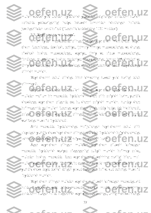 mulkni saklash yoki ulardan foydalanish yuzasidan belgilangan qoidalarni buzishi
oqibatida   yetkazilganligi   hadya   beruvchi   tomonidan   isbotlangan   hollarda
javobgarlikdan ozod bo’ladi (fuqarolik kodeksining 1020-moddasi). 
2.2. Xayr-ehson shartnomasi. 
Umumfoydali   maqsadlarda   qilingan   hadya   xayr-ehson   hisoblanadi.   Xayr-
ehson   fuqarolarga,   davolash,   tarbiya,   ijtimoiy   himoya   muassasalariga   va   shunga
o’xshash   boshqa   muassasalarga,   xayriya,   ilmiy   va   o’quv   muassasalariga,
fondlarga, muzeylar va boshqa madaniyat muassasalariga, jamoat birlashmalari va
diniy tashkilotlarga, shuningdek davlatga va boshqa fuqarolik huquqi subyektlariga
qilinishi mumkin. 
Xayr-ehsonni   qabul   qilishga   biror   kimsaning   ruxsati   yoki   roziligi   talab
qilinmaydi. 
Xayr-ehson   qiluvchi   mol-mulkni   fuqaroga   xayr-ehson   qilganida   bu   mol-
mulkdan   ma’lum   bir   maqsadda   foydalanishni   shart   qilib   qo’yishi   lozim,   yuridik
shaxslarga   xayr-ehson   qilganda   esa   bu   shartni   qo’yishi   mumkin.   Bunday   shart
bo’lmaganida molmulkni fuqaroga xayr-ehson qilish oddiy hadya deb hisoblanadi,
qolgan   hollarda   esa   xayr-ehson   qilingan   mol-mulkdan   hadya   oluvchi   uning
vazifasiga muvofiq foydalanadi. 
Aniq   maqsadda   foydalannshga   mo’ljallangan   hayr-ehsonni   qabul   qilib
olayotgan yuridik shaxs hayr-ehson qilingan mulkdan foydalanish bo’yicha amalga
oshirilgan operasiyalarning alohida ro’yxatini yuritishi lozim. 
Agar   xayr-ehson   qilingan   mulkdan   xayr-ehson   qiluvchi   ko’rsatgan
maqsadda   foydalanish   vaziyat   o’zgarganligi   tufayli   mumkin   bo’lmay   qolsa,
mulqdan   boshqa   maqsadda   faqat   xayr-ehson   qiluvchining   roziligi   bilan,   mol-
mulkni xayr-ehson qilgan fuqaro vafot etgan bo’lsa yoki mulkni xayr-ehson qilgan
yuridik   shaxs   qayta   tashkil   etilgan   yoxud   tugatilgan   bo’lsa   sud   qaroriga   muvofiq
foydalanish mumkin. 
Xayr-ehson qilingan mulkdan xayr-ehson qiluvchi ko’rsatgan maqsadga zid
holda   foydalanish   yoki   ushbu   maqsadni   mazkur   modda   oltinchi   qismining
qoidalarini buzgan holda o’zgartirish xayr-ehson qiluvchiga, uning merosxo’rlariga
 
27 