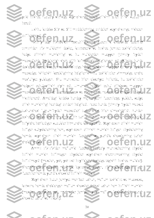 yoki   boshqa   huquqiy   vorisiga   xayr-ehsonni   bekor   qilishni   talab   qilish   xuquqini
beradi. 
Ushbu   kodeks   507   va   510-moddalarining   qoidalari   xayr-ehsonga   nisbatan
qo’llanmaydi. 
1963   yildagi   o’zbekiston   respublikasining   fuqarolik   kodeksida   fuqarolar
tomonidan   o’z   mulklarini   davlat,   kooperativ   va   boshqa   jamoat   tashkilotlariga
hadya   qilinishi   mumkinligi   va   bu   mulklardan   muayyan   ijtimoiy   foydali
maqsadlarda   foydalanish   shart   qilib   ko’rsatilishi   belgilangan   edi.   Albatta   bunda
davlat, kooperativ va jamoat tashkilotiga hadya narsasini muayyan ijtimoiy foydali
maqsadga   ishlatishi   kerakligining   belgilanishi   bu   tashkilotlar   zimmasiga   ancha
mas’uliyat   yuklagan.   Shu   munosabat   bilan   aksariyat   hollarda,   bu   tashkilotlar
hadyani   qabul   qilishi   qiyin   edi.   Umuman   hadyani   qabul   qilish   va   muayyan
maqsadda   foydalanishi   ularning  ustav  va  nizomlarida  nazarda  tutilmagan  faoliyat
hisoblanardi.   Amaldagi   kodeks   bunday   majburiyatni   fuqarolarga   yuklab,   xadya
qilish mumkinligi haqidagi qoidani belgiladi. Faqat bunda ijtimoiy foydali maqsad
tushunchasi   "umumfoydali   maqsadlar"   tushunchasi   bilan   almashtirildi.   Bundan
tashqari,   hadya   shartnomasining   bir   turi   bo’lgan   "xayr-ehson"-dan   foydalanish
bo’yicha beriladigan xuquklar birmuncha keshaytirildi. Xayr-eqson qilishi mumkin
bo’lgan   subyektlarning   ham,   xayr-eqson   qilinishi   mumkin   bo’lgan   obyektlarning
hamda   xayr-ehson   olishi   mumkin   fuqarolar   va   yuridik   shaxslarning   turlari
cheklanmagan. 
Ammo   o’z-o’zidan   ma’lumki   fuqarolik-huquqiy   munosabatining   obyekti
bo’lishi   mumkin   bo’lmagan   obyektlar   xayr-ehson   shartnomasining   obyekti
bo’lolmaydi   (masalan,   yer,   yer   osti   boyliklari,   davlatga   tegishli   boshqa   mulklar).
Shartnomaning   subyekti   muomala   layoqatiga   yetgan,   o’z   mulkiga   ega   bo’lgan
fuqarolar hamda yuridik shaxslar bo’lishi mumkin. 
Xayr-ehson   butun   jamiyat   manfaati   uchun,   ma’lum   tashkilot   va   muassasa,
korxona   hamda   cheklangan   ma’lum   shaxslar   doirasi   uchun  ham   bo’lishi   mumkin
(masalan,   qariyalar   uyi,   nogironlar   jamiyati   yoki   ma’lum   kasbdagi   bir   guruh
shaxslar uchun va hokazo). 
 
28 