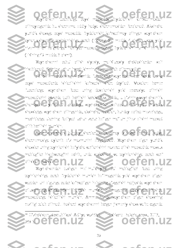 Xayr-ehson   fuqarolarga   qaysi   maqsadda   foydalanishi   ko’rsatilmasdan
qilinayotganida   bu   shartnoma   oddiy   hadya   shartnomasidan   farqlanadi.   Aksincha
yuridik   shaxsga   qaysi   maqsadda   foydalanishi   ko’rsatilmay   qilingan   xayr-ehson
aynan   ashyoning   tayinlanishiga   qarab   (FKning   511-modda   4-qismi)   ustav   yoki
nizom   bilan   belgilangan   faoliyat   maqsadlardagina   foydalanish   mumkin   bo’ladi
(FKning 49-modda 3-qismi). 
Xayr-ehsonni   qabul   qilish   siyosiy,   maFKuraviy   cheklashlardan   xoli
hisoblanadi. Shuning uchun hyech kimning ruxsati talab qilinmaydi. 
FK   511-moddasining   4-qismida   fuqarolarga   xayr-ehson   berilishida   uning
qaysi   maqsadlarda   ishlatilishini   ko’rsatish   shart   deyiladi.   Masalan:   bemor
fuqarolarga   xayr-ehson   faqat   uning   davolanishi   yoki   operasiya   qilinishi
maqsadlarini   nazarda   tutib   berilishi   kerak.   Aks   holda,   u   o’zining   xayr-ehsonlik
ahamiyatini   yo’qotadi.   Bunday   xayr-ehsonlar   soliqqa   tortilmaydi.   Yuridik
shaxslarga  xayr-ehson  qilinganida, aksincha,  masalan,  bunday oqibat  mozorlarga,
machitlarga   ularning   faoliyati   uchun   zarur   bo’lgan   ma’lum   jihoz   olishni   maqsad
qilib berilishi mumkin. 
Agar   xayr-ehson   bunday   shartlar   ko’rsatilmay   qilingan   bo’lsa,   hadya
shartnomasiga   aylanib   o’z   mazmunini   o’zgartiradi.   Xayr-ehson   olgan   yuridik
shaxslar uning tayinlanishi bo’yicha sarflanishini nazorat qilish maqsadida maxsus
mablag’lar   hisobvarag’ini   ochib,   unda   saqlashlari   va   tayinlanishiga   qarab   sarf
qilishlari mumki n 14
. 
Xayr-ehsondan   tushgan   mol-mulk   yoki   pul   mablag’lari   faqat   uning
tayinlanishiga   qarab   foydalanish   mumkin   bo’lmaganida   yoki   xayr-ehson   qilgan
vaqtdan uni olgunga qadar ko’rsatilgan holatning o’zgarishi natijasida xayr-ehson
qiluvchining   ko’rsatmasini   bajarish   mumkin   bo’lmaganligi   tufayligina   boshqa
maqsadlarga   ishlatilishi   mumkin.   Ammo   bunda   xayr-ehson   qilgan   shaxsning
roziligi  talab qilinadi. Basharti  xayr-ehsonni  bergan jismoniy shaxs  vafot etganda
14
  O‘zbekiston   Respublikasi   Adliya   vazirligi.   –   Toshkent:   Baktria   press,   2013,   -
768 b.
 
29 