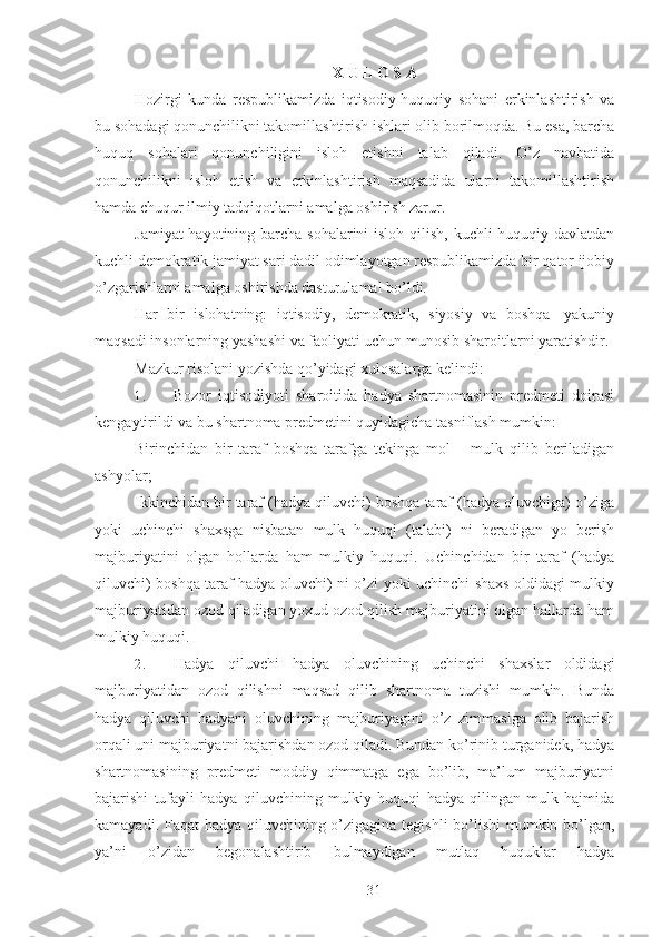 X U L O S A
Hozirgi   kunda   respublikamizda   iqtisodiy-huquqiy   sohani   erkinlashtirish   va
bu sohadagi qonunchilikni takomillashtirish ishlari olib borilmoqda. Bu esa, barcha
huquq   sohalari   qonunchiligini   isloh   etishni   talab   qiladi.   O’z   navbatida
qonunchilikni   isloh   etish   va   erkinlashtirish   maqsadida   ularni   takomillashtirish
hamda chuqur ilmiy tadqiqotlarni amalga oshirish zarur. 
Jamiyat  hayotining barcha sohalarini  isloh qilish, kuchli  huquqiy davlatdan
kuchli demokratik jamiyat sari dadil odimlayotgan respublikamizda bir qator ijobiy
o’zgarishlarni amalga oshirishda dasturulamal bo’ldi. 
Har   bir   islohatning:   iqtisodiy,   demokratik,   siyosiy   va   boshqa-   yakuniy
maqsadi insonlarning yashashi va faoliyati uchun munosib sharoitlarni yaratishdir. 
Mazkur risolani yozishda qo’yidagi xulosalarga kelindi: 
1. Bozor   iqtisodiyoti   sharoitida   hadya   shartnomasinin   predmeti   doirasi
kengaytirildi va bu shartnoma predmetini quyidagicha tasniflash mumkin: 
Birinchidan   bir   taraf   boshqa   tarafga   tekinga   mol   –   mulk   qilib   beriladigan
ashyolar; 
Ikkinchidan bir taraf (hadya qiluvchi) boshqa taraf (hadya oluvchiga) o’ziga
yoki   uchinchi   shaxsga   nisbatan   mulk   huquqi   (talabi)   ni   beradigan   yo   berish
majburiyatini   olgan   hollarda   ham   mulkiy   huquqi.   Uchinchidan   bir   taraf   (hadya
qiluvchi) boshqa taraf hadya oluvchi) ni o’zi yoki uchinchi shaxs oldidagi mulkiy
majburiyatidan ozod qiladigan yoxud ozod qilish majburiyatini olgan hallarda ham
mulkiy huquqi. 
2. Hadya   qiluvchi   hadya   oluvchining   uchinchi   shaxslar   oldidagi
majburiyatidan   ozod   qilishni   maqsad   qilib   shartnoma   tuzishi   mumkin.   Bunda
hadya   qiluvchi   hadyani   oluvchining   majburiyagini   o’z   zimmasiga   olib   bajarish
orqali uni majburiyatni bajarishdan ozod qiladi. Bundan ko’rinib turganidek, hadya
shartnomasining   predmeti   moddiy   qimmatga   ega   bo’lib,   ma’lum   majburiyatni
bajarishi   tufayli   hadya   qiluvchining   mulkiy   huquqi   hadya   qilingan   mulk   hajmida
kamayadi. Faqat  hadya qiluvchining o’zigagina tegishli  bo’lishi  mumkin bo’lgan,
ya’ni   o’zidan   begonalashtirib   bulmaydigan   mutlaq   huquklar   hadya
 
31 