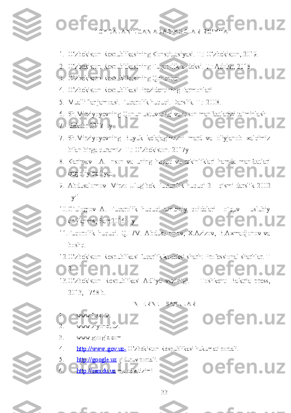 FOYDALANILGAN   ADABIYOTLAR   RO ’ YHATI
1. O‘zbekiston Respublikasining Konstitutsiyasi. T.: O‘zbekiston, 2019. 
2. O‘zbekiston Respublikasining Fuqarolik kodeksi. T.: Adolat, 2018.
3. O’zbekiston Respublikasining Qonunlari 
4. O’zbekiston Respublikasi Prezidentining Farmonlari 
5. Mualliflar jamoasi. Fuqarolik huquqi. Darslik. T.: 2008.
6. Sh.Mirziyoyevning Qonun ustuvorligi va inson manfaatlarini ta`minlash 
7 – dekabr 2017 - y
7. Sh.Mirziyoyevning   Buyuk   kelajagimizni   mard   va   oliyjanob   xalqimiz
bilan birga quramiz -T.: O’zbekiston. 2017y 
8. Karimov   I.A.   Inson   va   uning   huquq   va   erkinliklari   hamda   manfaatlari
eng oliy qadiyat
9. Abdusalomov   Mirzo Ulug`bek Fuqarolik huquqi 2 – qismi darslik 2002
–yil  
10. G`ulomov   A.   Fuqarolik   huquqi   umumiy   qoidalari     o`quv   -   uslubiy
qo`llanma, Sam2016 – y 
11. Fuqorolik   huquqi.   Q.II/M.   Abdusalomov,   X.Azizov,   B.Axmadjonov   va
boshq.
12. O‘zbekiston Respublikasi fuqarlik kodeksi sharh: Professional sharhlar.  T
2. 
13. O‘zbekiston   Respublikasi   Adliya   vazirligi.   –   Toshkent:   Baktria   press,
2013, - 768 b.
INTERNET SAYTLARI
1. www.Lex.uz.
2. www.ziyonet.uz.
3. www.google.com
4. http://www.gov.uz-     O’zbekiston Respublikasi hukumati portali.
5. http://google.uz     qiduruv portali.
6. http://samdu.uz     moodle tizimi
 
33 