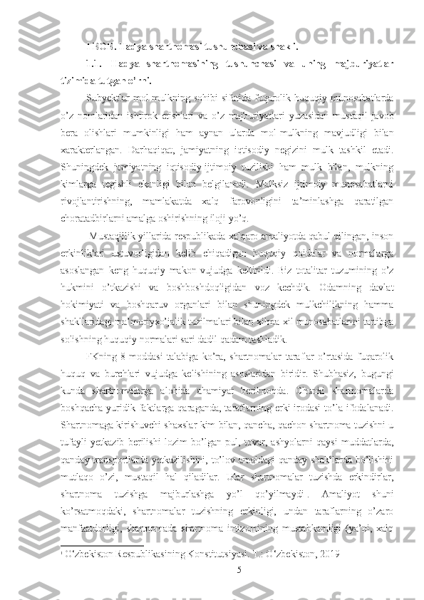 I  BOB. Hadya shartnomasi tushunchasi va shakli. 
1.1. H adya   shartnomasining   tushunchasi   va   uning   majburiyatlar
tizimida tutgan o’rni. 
Subyektlar   mol - mulkning   sohibi   sifatida   fuqarolik   huquqiy   munosabatlarda
o ’ z   nomlaridan   ishtirok   etishlari   va   o ’ z   majburiyatlari   yuzasidan   mustaqil   javob
bera   olishlari   mumkinligi   ham   aynan   ularda   mol - mulkning   mavjudligi   bilan
xarakterlangan .   Darhaqiqat,   jamiyatning   iqtisodiy   negizini   mulk   tashkil   etadi.
Shuningdek   jamiyatning   iqtisodiy-ijtimoiy   tuzilishi   ham   mulk   bilan,   mulkning
kimlarga   tegishli   ekanligi   bilan   belgilanadi.   Mulksiz   ijtimoiy   munosabatlarni
rivojlantirishning,   mamlakatda   xalq   farovonligini   ta’minlashga   qaratilgan
choratadbirlarni amalga oshirishning iloji yo’q. 
 Mustaqillik yillarida respublikada xalqaro amaliyotda qabul qilingan, inson
erkinliklari   ustuvorligidan   kelib   chiqadigan   huquqiy   qoidalar   va   normalarga
asoslangan   keng   huquqiy   makon   vujudga   keltirildi.   Biz   totalitar   tuzumining   o’z
hukmini   o’tkazishi   va   boshboshdoqligidan   voz   kechdik.   Odamning   davlat
hokimiyati   va   boshqaruv   organlari   bilan   shuningdek   mulkchilikning   hamma
shakllaridagi ma’muriyxo’jalik tuzilmalari bilan xilma-xil munosabatlarini tartibga
solishning huquqiy normalari sari dadil qadam tashladik. 
FKning   8-moddasi   talabiga   ko’ra,   shartnomalar   taraflar   o’rtasida   fuqarolik
huquq   va   burchlari   vujudga   kelishining   asoslaridan   biridir.   Shubhasiz,   bugungi
kunda   shartnomalarga   alohida   ahamiyat   berilmoqda.   Chunki   shartnomalarda
boshqacha   yuridik  faktlarga  qaraganda,   taraflarning  erki-irodasi   to’la  ifodalanadi.
Shartnomaga kirishuvchi shaxslar kim bilan, qancha, qachon shartnoma tuzishni u
tufayli   yetkazib   berilishi   lozim   bo’lgan   pul,   tovar,   ashyolarni   qaysi   muddatlarda,
qanday transportlarda yetkazilishini, to’lov amaldagi qanday shakllarda bo’lishini
mutlaqo   o’zi,   mustaqil   hal   qiladilar.   Ular   shartnomalar   tuzishda   erkindirlar,
shartnoma   tuzishga   majburlashga   yo’l   qo’yilmaydi 1
.   Amaliyot   shuni
ko’rsatmoqdaki,   shartnomalar   tuzishning   erkinligi,   undan   taraflarning   o’zaro
manfaatdorligi,   shartnomada   shartnoma   intizomining   mustahkamligi   (ya’ni,   xalq
1
  O‘zbekiston Respublikasining Konstitutsiyasi. T.: O‘zbekiston, 2019
 
5 