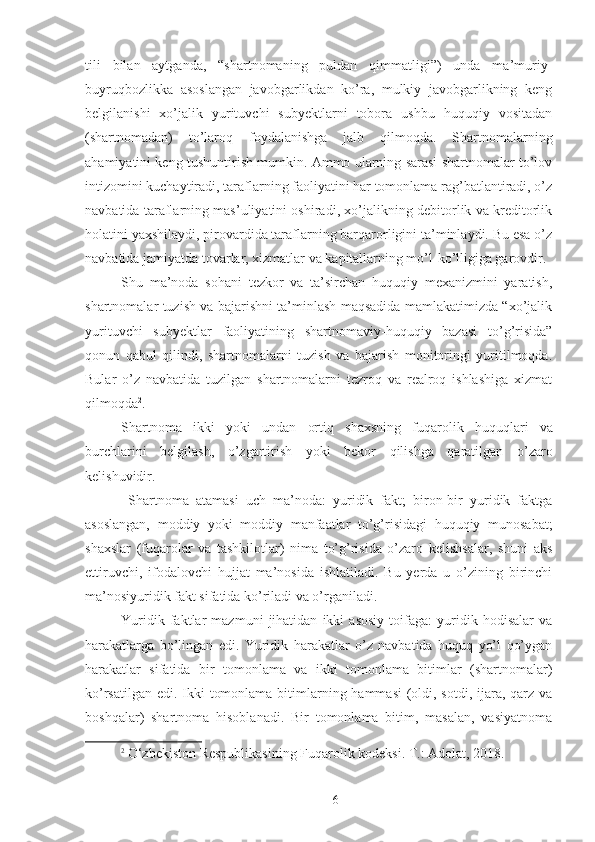 tili   bilan   aytganda,   “shartnomaning   puldan   qimmatligi”)   unda   ma’muriy-
buyruqbozlikka   asoslangan   javobgarlikdan   ko’ra,   mulkiy   javobgarlikning   keng
belgilanishi   xo’jalik   yurituvchi   subyektlarni   tobora   ushbu   huquqiy   vositadan
(shartnomadan)   to’laroq   foydalanishga   jalb   qilmoqda.   Shartnomalarning
ahamiyatini keng tushuntirish mumkin. Ammo ularning sarasi shartnomalar to’lov
intizomini kuchaytiradi, taraflarning faoliyatini har tomonlama rag’batlantiradi, o’z
navbatida taraflarning mas’uliyatini oshiradi, xo’jalikning debitorlik va kreditorlik
holatini yaxshilaydi, pirovardida taraflarning barqarorligini ta’minlaydi. Bu esa o’z
navbatida jamiyatda tovarlar, xizmatlar va kapitallarning mo’l-ko’lligiga garovdir. 
Shu   ma’noda   sohani   tezkor   va   ta’sirchan   huquqiy   mexanizmini   yaratish,
shartnomalar tuzish va bajarishni ta’minlash maqsadida mamlakatimizda “xo’jalik
yurituvchi   subyektlar   faoliyatining   shartnomaviy-huquqiy   bazasi   to’g’risida”
qonun   qabul   qilindi,   shartnomalarni   tuzish   va   bajarish   monitoringi   yuritilmoqda.
Bular   o’z   navbatida   tuzilgan   shartnomalarni   tezroq   va   realroq   ishlashiga   xizmat
qilmoqda 2
.
Shartnoma   ikki   yoki   undan   ortiq   shaxsning   fuqarolik   huquqlari   va
burchlarini   belgilash ,   o ’ zgartirish   yoki   bekor   qilishga   qaratilgan   o ’ zaro
kelishuvidir . 
  Shartnoma   atamasi   uch   ma’noda:   yuridik   fakt;   biron-bir   yuridik   faktga
asoslangan,   moddiy   yoki   moddiy   manfaatlar   to’g’risidagi   huquqiy   munosabat;
shaxslar   (fuqarolar   va   tashkilotlar)   nima   to’g’risida   o’zaro   kelishsalar,   shuni   aks
ettiruvchi,   ifodalovchi   hujjat   ma’nosida   ishlatiladi.   Bu   yerda   u   o’zining   birinchi
ma’nosiyuridik fakt sifatida ko’riladi va o’rganiladi. 
Yuridik   faktlar   mazmuni   jihatidan   ikki   asosiy   toifaga:   yuridik   hodisalar   va
harakatlarga   bo’lingan   edi.   Yuridik   harakatlar   o’z   navbatida   huquq   yo’l   qo’ygan
harakatlar   sifatida   bir   tomonlama   va   ikki   tomonlama   bitimlar   (shartnomalar)
ko’rsatilgan edi. Ikki  tomonlama bitimlarning hammasi  (oldi, sotdi, ijara, qarz va
boshqalar)   shartnoma   hisoblanadi.   Bir   tomonlama   bitim,   masalan,   vasiyatnoma
2
  O‘zbekiston Respublikasining Fuqarolik kodeksi. T.: Adolat, 2018.
 
6 