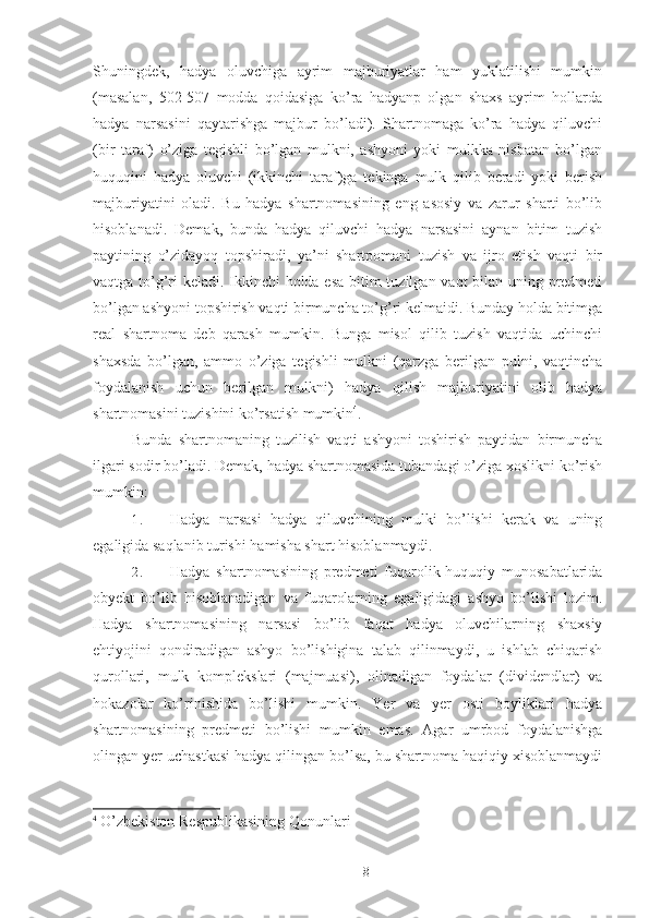 Shuningdek,   hadya   oluvchiga   ayrim   majburiyatlar   ham   yuklatilishi   mumkin
(masalan,   502-507   modda   qoidasiga   ko’ra   hadyanp   olgan   shaxs   ayrim   hollarda
hadya   narsasini   qaytarishga   majbur   bo’ladi).   Shartnomaga   ko’ra   hadya   qiluvchi
(bir   taraf)   o’ziga   tegishli   bo’lgan   mulkni,   ashyoni   yoki   mulkka   nisbatan   bo’lgan
huquqini   hadya   oluvchi   (ikkinchi   taraf)ga   tekinga   mulk   qilib   beradi   yoki   berish
majburiyatini   oladi.   Bu   hadya   shartnomasining   eng   asosiy   va   zarur   sharti   bo’lib
hisoblanadi.   Demak,   bunda   hadya   qiluvchi   hadya   narsasini   aynan   bitim   tuzish
paytining   o’zidayoq   topshiradi,   ya’ni   shartpomani   tuzish   va   ijro   etish   vaqti   bir
vaqtga to’g’ri keladi. Ikkinchi  holda esa  bitim tuzilgan vaqt  bilan uning predmeti
bo’lgan ashyoni topshirish vaqti birmuncha to’g’ri kelmaidi. Bunday holda bitimga
real   shartnoma   deb   qarash   mumkin.   Bunga   misol   qilib   tuzish   vaqtida   uchinchi
shaxsda   bo’lgan,   ammo   o’ziga   tegishli   mulkni   (qarzga   berilgan   pulni,   vaqtincha
foydalanish   uchun   berilgan   mulkni)   hadya   qilish   majburiyatini   olib   hadya
shartnomasini tuzishini ko’rsatish mumkin 4
. 
Bunda   shartnomaning   tuzilish   vaqti   ashyoni   toshirish   paytidan   birmuncha
ilgari sodir bo’ladi. Demak, hadya shartnomasida tubandagi o’ziga xoslikni ko’rish
mumkin: 
1. Hadya   narsasi   hadya   qiluvchining   mulki   bo’lishi   kerak   va   uning
egaligida saqlanib turishi hamisha shart hisoblanmaydi. 
2. Hadya   shartnomasining   predmeti   fuqarolik-huquqiy   munosabatlarida
obyekt   bo’lib   hisoblanadigan   va   fuqarolarning   egaligidagi   ashyo   bo’lishi   lozim.
Hadya   shartnomasining   narsasi   bo’lib   faqat   hadya   oluvchilarning   shaxsiy
ehtiyojini   qondiradigan   ashyo   bo’lishigina   talab   qilinmaydi,   u   ishlab   chiqarish
qurollari,   mulk   komplekslari   (majmuasi),   olinadigan   foydalar   (dividendlar)   va
hokazolar   ko’rinishida   bo’lishi   mumkin.   Yer   va   yer   osti   boyliklari   hadya
shartnomasining   predmeti   bo’lishi   mumkin   emas.   Agar   umrbod   foydalanishga
olingan yer uchastkasi hadya qilingan bo’lsa, bu shartnoma haqiqiy xisoblanmaydi
4
  O’zbekiston Respublikasining Qonunlari 
 
8 