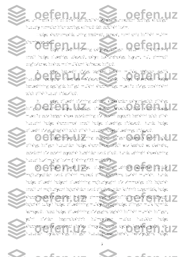 va   uni   meros   qilib   qoldirish   deb   qaralishi   va   shu   munosabatni   tartibga   soladigan
huquqiy normalar bilan tartibga solinadi deb qaralishi lozim. 
Hadya   shartnomasida   uning   predmeti,   narsasi,   nomi   aniq   bo’lishi   muhim
ahamiyatga ega. 
1. Hadya   qiluvchi   o’zining   ashyoga   bo’lgan   huquqini   bu   shartnoma
orqali   hadya   oluvchiga   utkazadi,   ashyo   tushunchasiga   buyum,   nul,   qimmatli
qog’ozlar va boshqa molmulklarni ko’rsatsa bo’ladi. 
2. Hadya   beruvchi   o’ziga   tegishli   bo’lshn   mulkka   nisbatan   egalik
huquqini   hadyani   oluvchiga   o’gkazadi.   Bunda   hadya   oluvchida   hadya
beruvchining   egaligida   bo’lgai   mulkini   shartnomaga   muvofiq   o’ziga   topshirishni
talab qilish huquqi o’tkaziladi. 
3. Hadya   qiluvchi   o’zining   uchiichi   shaxslardan   ashyoni   talab   qilishga
bo’lgan   huquqini   hadya   oluvchiga   o’tkazadi.   Masalan,   qarz   shartnomasiga
muvofiq qarz bergan shaxs  qarzdorning o’z qarzini  qaytarib berishini  talab qilish
huquqini   hadya   shartpomasi   orqali   hadya   oluvchiga   o’tkazadi.   Bunda   hadya
qiluvchi o’ziga chegishli talab qilish huquqini hadya oluvchmga o’tkazadi. 
4. Hadya   beruvchi   o’zining   qarzdori   bo’lgan   shaxsdan   qarzni   talab
qilishga   bo’lgan   huquqidan   hadya   shartnomasi   orqali   voz   kechadi   va   aksincha,
qarzdorni o’z qarzini qaytarish burchidan ozod qiladi. Bunda uchinchi shaxslarning
huquqi buzilmasligi lozim (FKning 432-moddasi). 
5. Hadya   qiluvchi   hadya   oluvchining   uchinchi   shaxslar   oldidagi
majburiyatidan   ozod   qilishni   maqsad   qilib   shartnoma   tuzishi   mumkin.   Bunda
hadya   qiluvchi   hadyani   oluvchining   majburiyagini   o’z   zimmasiga   olib   bajarish
orqali uni majburiyatni bajarishdan ozod qiladi. Bundan ko’rinib turganidek, hadya
shartnomasining   predmeti   moddiy   qimmatga   ega   bo’lib,   ma’lum   majburiyatni
bajarishi   tufayli   hadya   qiluvchining   mulkiy   huquqi   hadya   qilingan   mulk   hajmida
kamayadi. Faqat  hadya qiluvchining o’zigagina tegishli  bo’lishi  mumkin bo’lgan,
ya’ni   o’zidan   begonalashtirib   bulmaydigan   mutlaq   huquklar   hadya
shartnomasining   predmeti   bo’la   olmaydi,   ammo   aytish   kerakki,   ya’ni   shu
huquqdan   foydalanishga   bo’lgan   huquq   (ruxsat   berish,   lisenziya)gina   hadya
 
9 