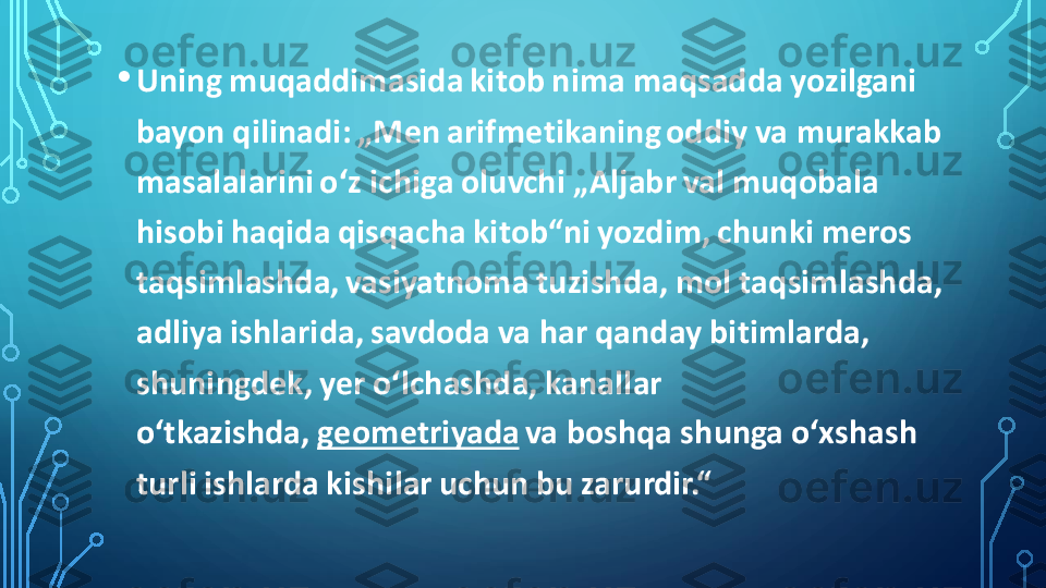 •	Uning muqaddimasida kitob nima maqsadda yozilgani 
bayon qilinadi: „Men arifmetikaning oddiy va murakkab 
masalalarini oʻz ichiga oluvchi „Aljabr val muqobala 
hisobi haqida qisqacha kitob“ni yozdim, chunki meros 
taqsimlashda, vasiyatnoma tuzishda, mol taqsimlashda, 
adliya ishlarida, savdoda va har qanday bitimlarda, 
shuningdek, yer oʻlchashda, kanallar 
oʻtkazishda,	geometriyada	va boshqa shunga oʻxshash 	
turli ishlarda kishilar uchun bu zarurdir.“ 