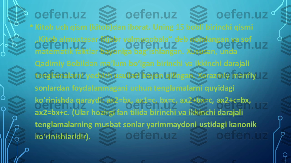 •	Kitob uch qism (kitob)dan iborat. Uning 15 bobli birinchi qismi 
„Kitob almuxtasar filjabr valmuqobala“  deb nomlangan va sof 
matematik faktlar bayoniga bagʻishlangan. Xususan, unda 
Qadimiy Bobildan maʼlum boʻlgan birinchi va ikkinchi darajali 
tenglamalarni yechish usullari bayon qilingan. Xorazmiy  manfiy 
sonlardan foydalanmagani  uchun tenglamalarni quyidagi 
koʻrinishda qaraydi: ax2=bx, ax1=c, bx=c, ax2+bx=c,  ax2+c=bx, 
ax2=bx+c.  (Ular hozirgi fan tilida	birinchi va ikkinchi darajali 	
tenglamalarning	musbat sonlar yarimmaydoni  ustidagi kanonik 	
koʻrinishlaridir). 