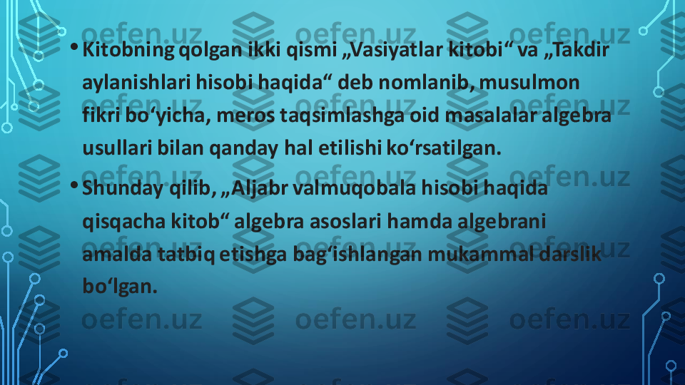 •	Kitobning qolgan ikki qismi „Vasiyatlar kitobi“ va „Takdir 
aylanishlari hisobi haqida“ deb nomlanib, musulmon 
fikri boʻyicha, meros taqsimlashga oid masalalar algebra 
usullari bilan qanday hal etilishi koʻrsatilgan.	
•	Shunday qilib, „Aljabr valmuqobala hisobi haqida 
qisqacha kitob“ algebra asoslari hamda algebrani 
amalda tatbiq etishga bagʻishlangan mukammal darslik 
boʻlgan. 