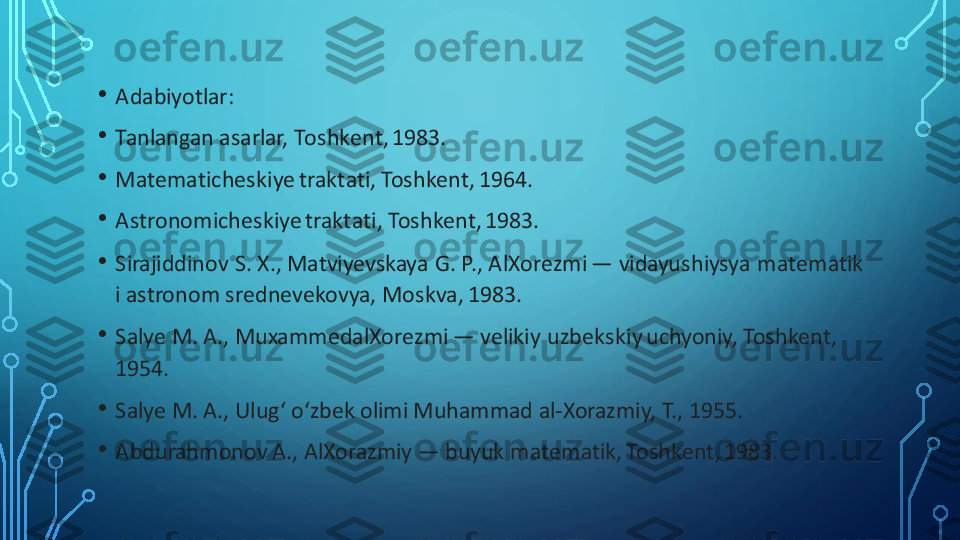 •	Adabiyotlar:	
•	Tanlangan asarlar, Toshkent, 1983.	
•	Matematicheskiye	traktati, Toshkent, 1964.	
•	Astronomicheskiye	traktati, Toshkent, 1983.	
•	Sirajiddinov	S. X., 	Matviyevskaya	G. P., 	AlXorezmi	—	vidayushiysya	matematik 	
i astronom 	srednevekovya	, Moskva, 1983.	
•	Salye	M. A., 	MuxammedalXorezmi	—	velikiy	uzbekskiy	uchyoniy	, Toshkent, 	
1954.	
•	Salye	M. A., 	Ulugʻ	oʻzbek	olimi Muhammad 	al	-Xorazmiy	, T., 1955.	
•	Abdurahmonov	A., 	AlXorazmiy	—	buyuk	matematik, Toshkent, 1983. 