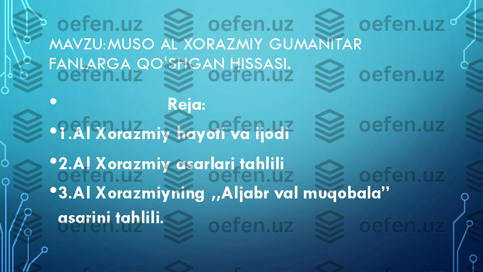 MAVZU:MUSO	AL	XORAZMIY	GUMANITAR 	
FANLARGA 	QO	ʻSHGAN	HISSASI.	
•	Reja:	
•	1.Al 	Xorazmiy	hayoti va ijodi	
•	2.Al 	Xorazmiy	asarlari tahlili	
•	3.Al 	Xorazmiyning	,,	Aljabr	val muqobala” 	
asarini tahlili. 