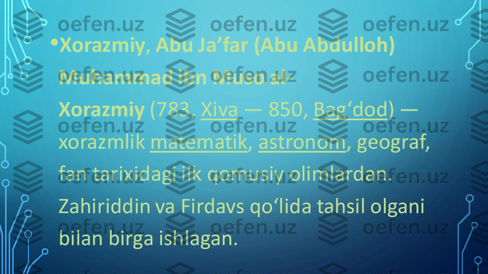 •	Xorazmiy	,	Abu Jaʼfar (Abu Abdulloh) 	
Muhammad ibn Muso al	-	
Xorazmiy	(783,	Xiva	—	850,	Bagʻdod	)	—	
xorazmlik	matematik	,	astronom	, geograf, 	
fan tarixidagi ilk qomusiy olimlardan. 
Zahiriddin va Firdavs qoʻlida tahsil olgani 
bilan birga ishlagan. 