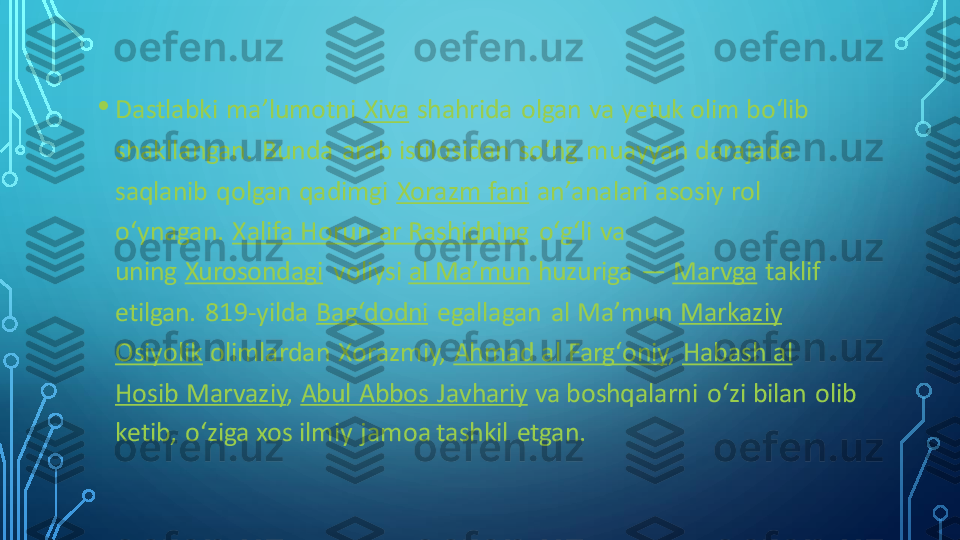 •	Dastlabki  maʼlumotni	Xiva	shahrida  olgan va yetuk olim boʻlib 	
shakllangan.  Bunda  arab istilosidan  soʻng  muayyan darajada 
saqlanib  qolgan qadimgi	Xorazm fani	anʼanalari asosiy rol 	
oʻynagan.	Xalifa Horun ar Rashidning	oʻgʻli  va 	
uning	Xurosondagi	voliysi	al Maʼmun	huzuriga	—	Marvga	taklif 	
etilgan.  819	-yilda	Bagʻdodni	egallagan  al Maʼmun	Markaziy 	
Osiyolik	olimlardan  Xorazmiy,	Ahmad al Fargʻoniy	,	Habash al 	
Hosib Marvaziy	,	Abul  Abbos  Javhariy	va boshqalarni  oʻzi bilan  olib 	
ketib,  oʻziga xos ilmiy jamoa tashkil  etgan. 