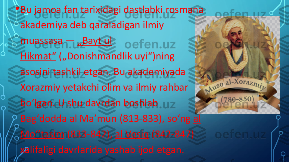 •	Bu jamoa fan tarixidagi 	dastlabki	rosmana	
akademiya deb qaraladigan ilmiy 
muassasa	—	„Bayt ul 	
Hikmat“	(„Donishmandlik uyi“)	ning	
asosini tashkil etgan. Bu akademiyada 
Xorazmiy	yetakchi olim va ilmiy rahbar 	
boʻlgan	. U shu davrdan boshlab 	
Bagʻdodda	al	Maʼmun	(813	-	833), 	soʻng	al	
Moʻʼtasim	(833	-	842),	al	Vosiq	(842	-	847) 	
xalifaligi davrlarida yashab ijod etgan. 