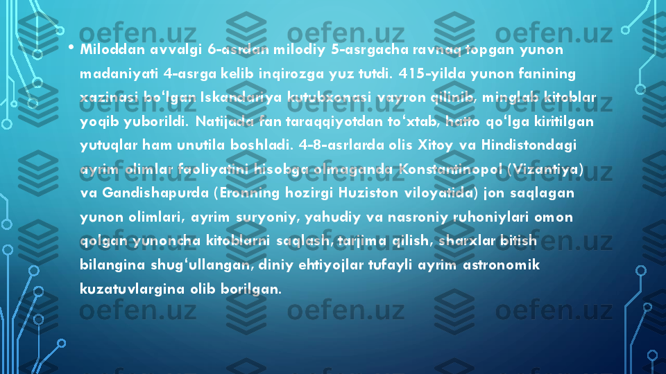 •	Miloddan avvalgi 6	-asrdan milodiy 5	-asrgacha ravnaq topgan yunon 	
madaniyati 4	-asrga kelib inqirozga yuz tutdi. 415	-yilda yunon fanining 	
xazinasi 	bo	ʻlgan	Iskandariya kutubxonasi 	vayron	qilinib, minglab kitoblar 	
yoqib yuborildi. Natijada fan taraqqiyotdan 	to	ʻxtab	, hatto 	qo	ʻlga	kiritilgan 	
yutuqlar ham unutila boshladi. 4	-8	-asrlarda olis Xitoy va Hindistondagi 	
ayrim olimlar faoliyatini hisobga olmaganda 	Konstantinopol	(Vizantiya	) 	
va 	Gandishapurda	(Eronning hozirgi 	Huziston	viloyatida) jon saqlagan 	
yunon olimlari,  ayrim 	suryoniy	, yahudiy va nasroniy ruhoniylari omon 	
qolgan yunoncha kitoblarni saqlash, tarjima qilish, 	sharxlar	bitish 	
bilangina 	shug	ʻullangan	, 	diniy	ehtiyojlar tufayli ayrim astronomik 	
kuzatuvlargina	olib borilgan. 