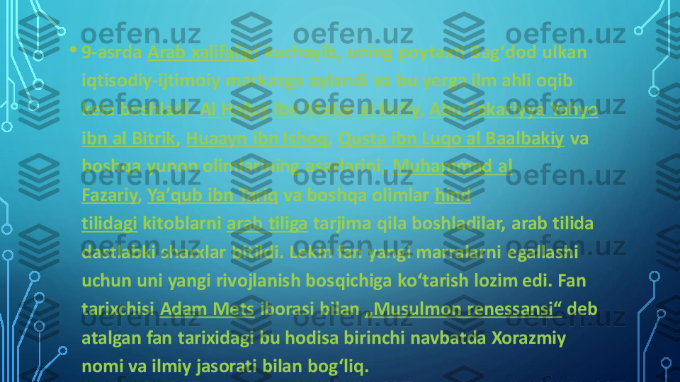 •	9	-asrda	Arab xalifaligi	kuchayib, uning poytaxti Bagʻdod ulkan 	
iqtisodiy	-ijtimoiy markazga aylandi va bu yerga ilm ahli oqib 	
kela boshladi.	Al Hajjoj  ibn Matar al Kufiy	,	Abu Zakariyya Yahyo 	
ibn al Bitrik	,	Huaayn ibn Ishoq	,	Qusta ibn Luqo al Baalbakiy	va 	
boshqa yunon olimlarining asarlarini,	Muhammad  al 	
Fazariy	,	Yaʼqub ibn Tariq	va boshqa olimlar	hind 	
tilidagi	kitoblarni	arab tiliga	tarjima  qila boshladilar, arab tilida 	
dastlabki sharxlar  bitildi. Lekin fan yangi marralarni  egallashi 
uchun uni yangi rivojlanish bosqichiga koʻtarish lozim edi. Fan 
tarixchisi	Adam Mets	iborasi bilan	„Musulmon renessansi“	deb 	
atalgan fan tarixidagi bu hodisa birinchi navbatda Xorazmiy 
nomi va ilmiy jasorati bilan bogʻliq. 