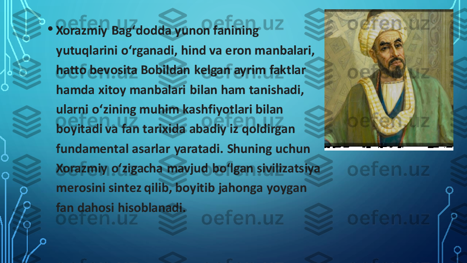 •	Xorazmiy	Bagʻdodda	yunon fanining 	
yutuqlarini 	oʻrganadi	, hind va 	eron	manbalari, 	
hatto bevosita	Bobildan	kelgan ayrim faktlar 	
hamda xitoy manbalari  bilan ham tanishadi, 
ularni 	oʻzining	muhim kashfiyotlari bilan 	
boyitadi va fan tarixida abadiy iz qoldirgan 
fundamental	asarlar  yaratadi. Shuning uchun 	
Xorazmiy	oʻzigacha	mavjud 	boʻlgan	sivilizatsiya 	
merosini sintez qilib, boyitib jahonga yoygan 
fan dahosi hisoblanadi. 