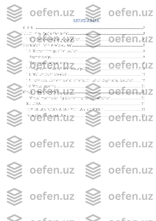 MUNDA RIJA
KIRISH ..................................................................................................................... 2
1.1. OTning rivojlanish tarixi. ................................................................................ 3
1.2. OTlar arxitekturasi xususiyatlari. ................................................................... 6
Operatsion Tizim Arxitekturasi ............................................................................. 6
1.3. Xotirani himoya qilish usullari. ...................................................................... 8
Segmentatsiya .................................................................................................... 8
Varaqlangan virtual xotira ................................................................................. 8
1.4. Fayl tizimini tashkil etish xususiyatlari. ......................................................... 9
1.5. Ma'lumotlarni arxivlash. ............................................................................... 12
1.6. Tarmoqqa ulanishni tashkil qilishda OT uchun diagnostika dasturlari. ....... 16
1.7. Virtual mashina. ........................................................................................... 20
Virtual mashina nima? .......................................................................................... 20
Virtual mashinadan foydalanishning har kuni sabablari ................................. 20
XULOSA ............................................................................................................. 21
FOYDALANINGAN ADABIYOTLAR RO`YXATI. ....................................... 22
INTERNET RESURSLARI ................................................................................ 22 