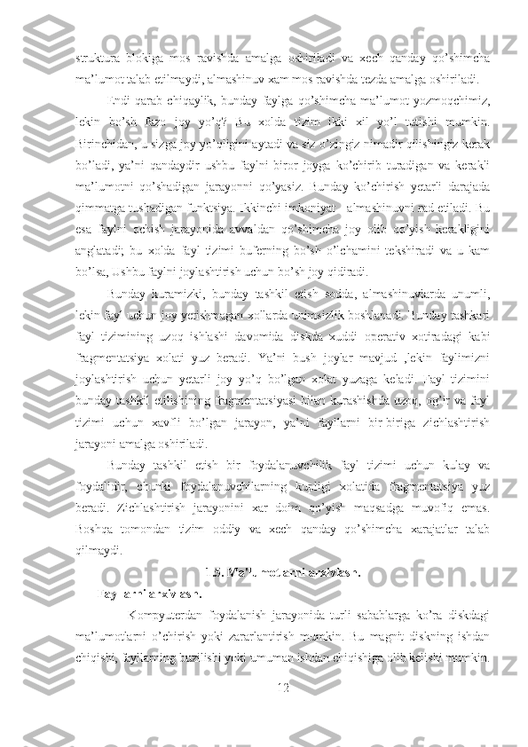 struktura   blokiga   mos   ravishda   amalga   oshiriladi   va   xech   qanday   qo’shimcha
ma’lumot talab etilmaydi, almashinuv xam mos ravishda tezda amalga oshiriladi.
Endi   qarab   chiqaylik,   bunday   faylga   qo’shimcha   ma’lumot   yozmoqchimiz,
lekin   bo’sh   fazo   joy   yo’q?   Bu   xolda   tizim   ikki   xil   yo’l   tutishi   mumkin.
Birinchidan, u sizga joy yo’qligini aytadi va siz o’zingiz nimadir qilishingiz kerak
bo’ladi,   ya’ni   qandaydir   ushbu   faylni   biror   joyga   ko’chirib   turadigan   va   kerakli
ma’lumotni   qo’shadigan   jarayonni   qo’yasiz.   Bunday   ko’chirish   yetarli   darajada
qimmatga tushadigan funktsiya. Ikkinchi imkoniyat - almashinuvni rad etiladi. Bu
esa   faylni   ochish   jarayonida   avvaldan   qo’shimcha   joy   olib   qo’yish   kerakligini
anglatadi;   bu   xolda   fayl   tizimi   buferning   bo’sh   o’lchamini   tekshiradi   va   u   kam
bo’lsa, Ushbu faylni joylashtirish uchun bo’sh joy qidiradi.
Bunday   kuramizki,   bunday   tashkil   etish   sodda,   almashinuvlarda   unumli,
lekin fayl uchun joy yetishmagan xollarda unimsizlik boshlanadi. Bunday tashkari
fayl   tizimining   uzoq   ishlashi   davomida   diskda   xuddi   operativ   xotiradagi   kabi
fragmentatsiya   xolati   yuz   beradi.   Ya’ni   bush   joylar   mavjud   ,lekin   faylimizni
joylashtirish   uchun   yetarli   joy   yo’q   bo’lgan   xolat   yuzaga   keladi.   Fayl   tizimini
bunday  tashkil   etilishining   fragmentatsiyasi   bilan  kurashishda   uzoq,  og’ir   va   fayl
tizimi   uchun   xavfli   bo’lgan   jarayon,   ya’ni   fayllarni   bir-biriga   zichlashtirish
jarayoni amalga oshiriladi.
Bunday   tashkil   etish   bir   foydalanuvchilik   fayl   tizimi   uchun   kulay   va
foydalidir,   chunki   foydalanuvchilarning   kupligi   xolatida   fragmentatsiya   yuz
beradi.   Zichlashtirish   jarayonini   xar   doim   qo’yish   maqsadga   muvofiq   emas.
Boshqa   tomondan   tizim   oddiy   va   xech   qanday   qo’shimcha   xarajatlar   talab
qilmaydi.
1.5. Ma'lumotlarni arxivlash.
       Fayllarni arxivlash.
                  Kompyuterdan   foydalanish   jarayonida   turli   sabablarga   ko’ra   diskdagi
ma’lumotlarni   o’chirish   yoki   zararlantirish   mumkin.   Bu   magnit   diskning   ishdan
chiqishi, fayllarning buzilishi yoki umuman ishdan chiqishiga olib kelishi mumkin.
12 