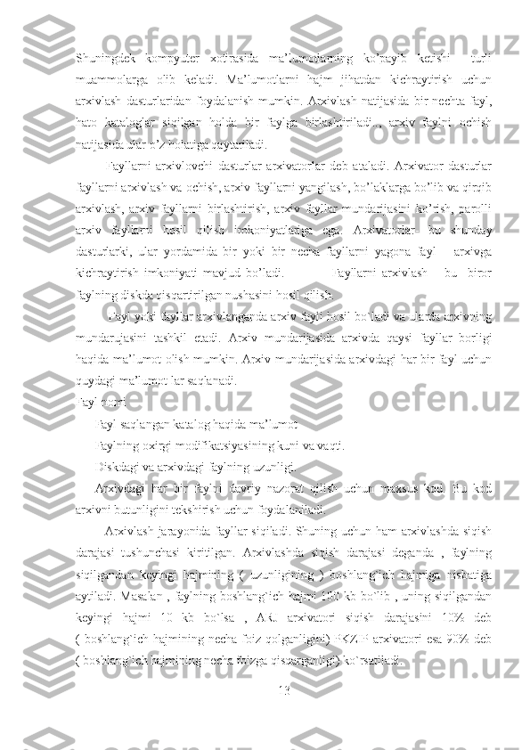 Shuningdek   kompyuter   xotirasida   ma’lumotlarning   ko’payib   ketishi     turli
muammolarga   olib   keladi.   Ma’lumotlarni   hajm   jihatdan   kichraytirish   uchun
arxivlash   dasturlaridan   foydalanish   mumkin.   Arxivlash   natijasida   bir   nechta   fayl,
hato   kataloglar   siqilgan   holda   bir   faylga   birlashtiriladi..,   arxiv   faylni   ochish
natijasida ular o’z holatiga qaytariladi.
  Fayllarni   arxivlovchi   dasturlar   arxivatorlar   deb   ataladi.   Arxivator   dasturlar
fayllarni arxivlash va ochish, arxiv fayllarni yangilash, bo’laklarga bo’lib va qirqib
arxivlash,   arxiv   fayllarni   birlashtirish,   arxiv   fayllar   mundarijasini   ko’rish,   parolli
arxiv   fayllarni   hosil   qilish   imkoniyatlariga   ega.   Arxivatorlar -   bu   shunday
dasturlarki,   ular   yordamida   bir   yoki   bir   necha   fayllarni   yagona   fayl   –   arxivga
kichraytirish   imkoniyati   mavjud   bo’ladi.                   Fayllarni   arxivlash   –   bu     biror
faylning diskda qisqartirilgan nushasini hosil qilish.
          Fayl yoki fayllar arxivlanganda arxiv fayli hosil bo`ladi va ularda arxivning
mundarujasini   tashkil   etadi.   Arxiv   mundarijasida   arxivda   qaysi   fayllar   borligi
haqida ma’lumot olish mumkin. Arxiv mundarijasida arxivdagi har bir fayl uchun
quydagi ma’lumot lar saqlanadi. 
Fayl nomi 
- Fayl saqlangan katalog haqida ma’lumot 
- Faylning oxirgi modifikatsiyasining kuni va vaqti. 
- Diskdagi va arxivdagi faylning uzunligi. 
- Arxivdagi   har   bir   faylni   davriy   nazorat   qilish   uchun   maxsus   kod.   Bu   kod
arxivni butunligini tekshirish uchun foydalaniladi. 
              Arxivlash jarayonida fayllar siqiladi. Shuning uchun ham arxivlashda siqish
darajasi   tushunchasi   kiritilgan.   Arxivlashda   siqish   darajasi   deganda   ,   faylning
siqilgandan   keyingi   hajmining   (   uzunligining   )   boshlang`ich   hajmiga   nisbatiga
aytiladi. Masalan , faylning boshlang`ich hajmi 100 kb bo`lib , uning siqilgandan
keyingi   hajmi   10   kb   bo`lsa   ,   ARJ   arxivatori   siqish   darajasini   10%   deb
(  boshlang`ich   hajmining  necha   foiz   qolganligini)   PKZIP  arxivatori  esa   90%  deb
( boshlang`ich hajmining necha foizga qisqarganligi) ko`rsatiladi.
13 