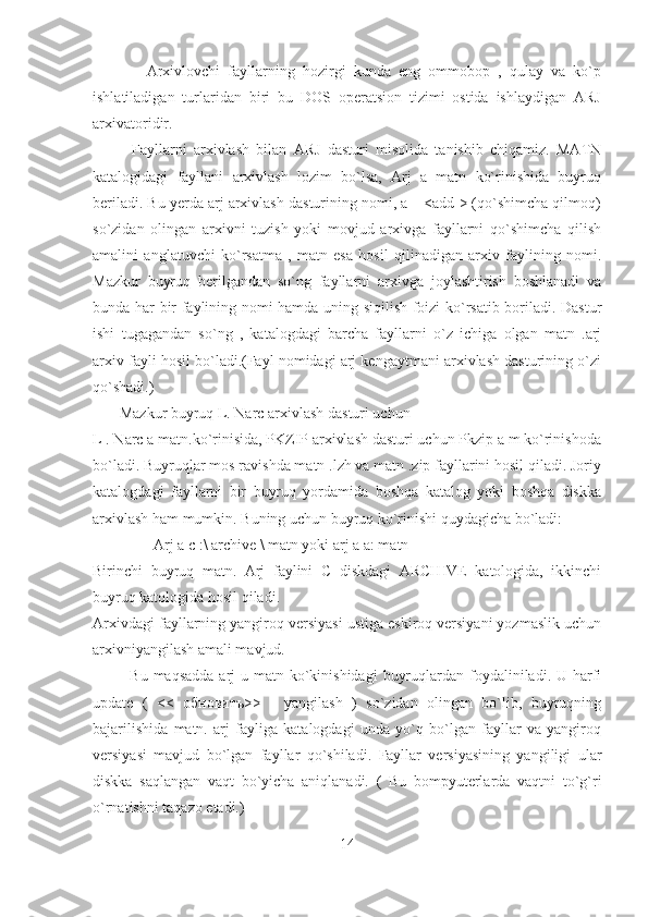               Arxivlovchi   fayllarning   hozirgi   kunda   eng   ommobop   ,   qulay   va   ko`p
ishlatiladigan   turlaridan   biri   bu   DOS   operatsion   tizimi   ostida   ishlaydigan   ARJ
arxivatoridir. 
Fayllarni   arxivlash   bilan   ARJ   dasturi   misolida   tanishib   chiqamiz.   MATN
katalogidagi   fayllani   arxivlash   lozim   bo`lsa,   Arj   a   matn   ko`rinishida   buyruq
beriladi. Bu yerda arj arxivlash dasturining nomi, a – <add > (qo`shimcha qilmoq)
so`zidan   olingan   arxivni   tuzish   yoki   movjud   arxivga   fayllarni   qo`shimcha   qilish
amalini   anglatuvchi   ko`rsatma   ,   matn   esa   hosil   qilinadigan   arxiv   faylining   nomi.
Mazkur   buyruq   berilgandan   so`ng   fayllarni   arxivga   joylashtirish   boshlanadi   va
bunda har bir faylining nomi hamda uning siqilish foizi ko`rsatib boriladi. Dastur
ishi   tugagandan   so`ng   ,   katalogdagi   barcha   fayllarni   o`z   ichiga   olgan   matn   .arj
arxiv fayli hosil bo`ladi.(Fayl nomidagi arj kengaytmani arxivlash dasturining o`zi
qo`shadi.)
       Mazkur buyruq L. Narc arxivlash dasturi uchun 
L . Narc a matn.ko`rinisida, PKZIP arxivlash dasturi uchun Pkzip a m ko`rinishoda
bo`ladi. Buyruqlar mos ravishda matn .lzh va matn .zip fayllarini hosil qiladi. Joriy
katalogdagi   fayllarni   bir   buyruq   yordamida   boshqa   katalog   yoki   boshqa   diskka
arxivlash ham mumkin. Buning uchun buyruq ko`rinishi quydagicha bo`ladi: 
                Arj a c :\ archive \ matn yoki arj a a: matn 
Birinchi   buyruq   matn.   Arj   faylini   C   diskdagi   ARCHIVE   katologida,   ikkinchi
buyruq katologida hosil qiladi. 
Arxivdagi fayllarning yangiroq versiyasi ustiga eskiroq versiyani yozmaslik uchun
arxivniyangilash amali mavjud. 
             Bu maqsadda  arj  u matn ko`kinishidagi  buyruqlardan foydaliniladi. U harfi
update   (   <<   обнoвитъ>>   -   yangilash   )   so`zidan   olingan   bo`lib,   buyruqning
bajarilishida   matn.   arj   fayliga   katalogdagi   unda   yo`q   bo`lgan   fayllar   va   yangiroq
versiyasi   mavjud   bo`lgan   fayllar   qo`shiladi.   Fayllar   versiyasining   yangiligi   ular
diskka   saqlangan   vaqt   bo`yicha   aniqlanadi.   (   Bu   bompyuterlarda   vaqtni   to`g`ri
o`rnatishni taqazo etadi.) 
14 