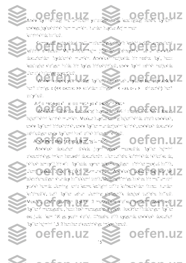 Arxiv   fayli   ichidagi   ma`lumotlarni   yo`qotgan   holda   katalogdagi   barcha   fayllarni
arxivga jaylashtirish ham mumkin. Bundan buyruq Arj m matn 
ko`rinishida bo`ladi. 
Kompyuter xotirasidagi ma`lumotlarning ko`payib ketishi turli muammolarni
keltirib   chiqaradi.   Ma`lumotlar   hajm   jihatidan   kichraytirish   uchun   arxivlash
dasturlaridan   foydalanish   mumkin.   Arxivlash   natijasida   bir   nechta   fayl,   hatto
kataloglar   siqilgan   holda   bir   faylga   birlashtiriladi,   arxiv   faylni   ochish   natijasida
ular o`z holatiga qaytariladi. 
               Arxivni ochish, ya`ni undagi fayllarni ochish uchun yuqoridagi buyruqda a
harfi   o`rniga   e   (<<   extrost   >>   so`zidan   olingan   -   <   извлечь   >   -   chiqarish)   harfi
qo`yiladi. 
       Arj e matn yoki шаге e matn yoki pkunzir matn 
Arxivlarni ochishda faqat oxirgi buyruqda PKZIP o`rniga PKUNZIP dasturi
bajarilishini ko`rish mumkin. Maskur buyruqlarning bajarilishida qirqib arxivlash,
arxiv fayllarni birlashtirish, arxiv fayllar mundarijasini ko`rish, arxivlash dasturisiz
ochiladigan arxiv fayllarni hosil qilish bilan tanishiladi.
Arxivlash dasturlar va ularning turlari.
Arxivlash   dasturlari-   diskda   joyni   tejash   maqsadida   fayllar   hajmini
qisqartirishga   imkon   beruvchi   dasturlardir.   Ular   turlicha   ko’rinishda   ishlatilsa-da,
ishlash tamoyili bir xil:   fayllatda   aynan takrorlanadigan   o’rinlar mavjud bo’lib,
ularni   diskda   to’liq   saqlash   mazmunsizdir.   Arxivlash   dasturlarinig   vazifasi
takrorlanadigan shunday bo’laklarni topib, ularning o’rniga boshqa bir ma’lumotni
yozish   hamda   ularning     aniq   ketma-ketligini   to’liq   ko’rsatishdan   iborat.   Bundan
ko’tinadiki,   turli   fayllar   uchun   ularning   siqilganlik   darajasi   turlicha   bo’ladi.
Masalan,     matn   yozilgan   fayllar     2   martagacha   siqilsa,   rasmlarni   tasvirlovchi
fayllar 4 martagacha , hatto besh martagacha  siqiladi. Dast7rlar ifodalangan fayllar
esa   juda     kam-1%   ga   yaqin   siqilai.   O’rtacha   qilib   aytganda   arxivlash   dasturlari
fayllar hajmini 1,5-2 barobar qisqartirishga imkon beradi.
15 