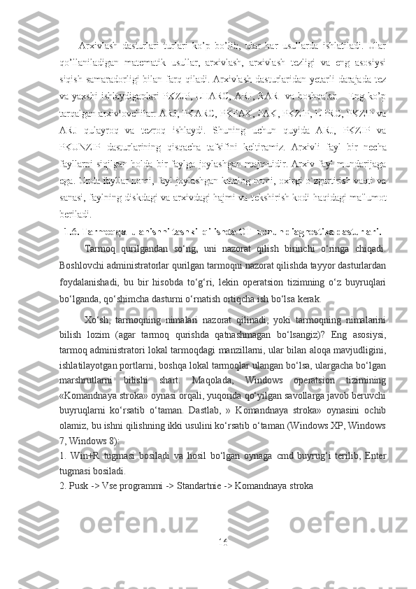 Arxivlash   dasturlari   turlari   ko’p   bo’lib,   ular   har   usullarda   ishlatiladi.   Ular
qo’llaniladigan   matematik   usullar,   arxivlash,   arxivlash   tezligi   va   eng   asosiysi
siqish  samaradorligi  bilan farq qiladi. Arxivlash  dasturlaridan yetarli  darajada  tez
va yaxshi   ishlaydiganlari  PKZIP,  LHARC,   ARJ,  RAR     va  boshqalar.     Eng ko’p
tarqalgan arxivlovchilar: ARJ, PKARC, PKPAK, PAK, PKZIP, LHRC, PKZIP va
ARJ   qulayroq   va   tеzroq   ishlaydi.   Shuning   uchun   quyida   ARJ,   PKZIP   va
PKUNZIP   dasturlarining   qisqacha   tafsifini   kеltiramiz.   Arxivli   fayl   bir   n е cha
fayllarni   siqilgan   holda   bir   faylga   joylashgan   majmuidir.   Arxiv   fayl   mundarijaga
ega. Unda fayllar nomi, fayl joylashgan katalog nomi, oxirgi o`zgartirish vaqti va
sanasi, faylning diskdagi va arxivdagi hajmi va t е kshirish kodi haqidagi ma'lumot
b е riladi. 
1.6. Tarmoqqa  ulanishni tashkil qilishda OT  uchun diagnostika dasturlari.
Tarmoq   qurilgandan   so‘ng,   uni   nazorat   qilish   birinchi   o‘ringa   chiqadi.
Boshlovchi administratorlar qurilgan tarmoqni nazorat qilishda tayyor dasturlardan
foydalanishadi,   bu   bir   hisobda   to‘g‘ri,   lekin   operatsion   tizimning   o‘z   buyruqlari
bo‘lganda, qo‘shimcha dasturni o‘rnatish ortiqcha ish bo‘lsa kerak.
Xo‘sh,   tarmoqning   nimalari   nazorat   qilinadi,   yoki   tarmoqning   nimalarini
bilish   lozim   (agar   tarmoq   qurishda   qatnashmagan   bo‘lsangiz)?   Eng   asosiysi,
tarmoq administratori lokal tarmoqdagi manzillarni, ular bilan aloqa mavjudligini,
ishlatilayotgan portlarni, boshqa lokal tarmoqlar ulangan bo‘lsa, ulargacha bo‘lgan
marshrutlarni   bilishi   shart.   Maqolada,   Windows   operatsion   tizimining
«Komandnaya stroka» oynasi orqali, yuqorida qo‘yilgan savollarga javob beruvchi
buyruqlarni   ko‘rsatib   o‘taman.   Dastlab,   »   Komandnaya   stroka»   oynasini   ochib
olamiz, bu ishni qilishning ikki usulini ko‘rsatib o‘taman (Windows XP, Windows
7, Windows 8):
1.   Win+R   tugmasi   bosiladi   va   hosil   bo‘lgan   oynaga   cmd   buyrug‘i   terilib,   Enter
tugmasi bosiladi.
2. Pusk -> Vse programmi -> Standartnie -> Komandnaya stroka
16 