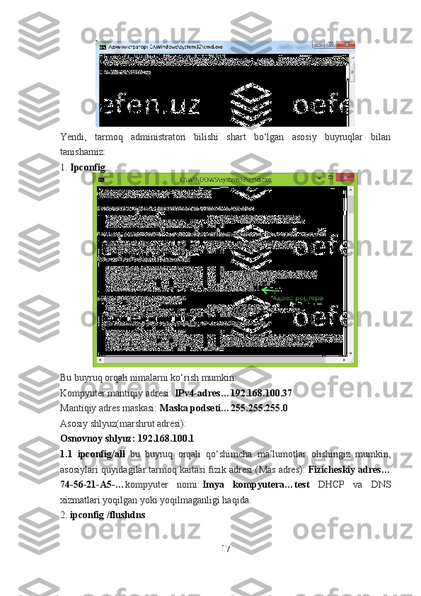 Yendi,   tarmoq   administratori   bilishi   shart   bo‘lgan   asosiy   buyruqlar   bilan
tanishamiz:
1.   Ipconfig
Bu buyruq orqali nimalarni ko‘rish mumkin:
Kompyuter mantiqiy adresi:   IPv4-adres…192.168.100.37
Mantiqiy adres maskasi:   Maska podseti…255.255.255.0
Asosiy shlyuz(marshrut adresi):
Osnovnoy shlyuz: 192.168.100.1
1.1   ipconfig/all   bu   buyruq   orqali   qo‘shimcha   ma’lumotlar   olishingiz   mumkin,
asosiylari quyidagilar:tarmoq kartasi fizik adresi (Mas adres):   Fizicheskiy adres…
74-56-21-A5-… kompyuter   nomi:   Imya   kompyutera…test   DHCP   va   DNS
xizmatlari yoqilgan yoki yoqilmaganligi haqida.
2.   ipconfig /flushdns
17 