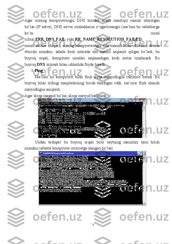 Agar   sizning   kompyuteringiz   DNS   xizmati   orqali   mantiqiy   manzil   olayotgan
bo‘lsa (IP adres), DNS server sozlashlarini o‘zgartirsangiz (ma’lum bir sabablarga
ko‘ra,   misol
uchun   ERR_DNS_FAIL   yoki   RR_NAME_RESOLUTION_FAILED  
nomli   xatolar   chiqsa),   sizning   kompyuteringiz   eski   manzil   bilan   ishlashni   davom
ettirishi   mumkin,   sababi   kesh   xotirada   shu   manzil   saqlanib   qolgan   bo‘ladi,   bu
buyruq   orqali,   kompyuter   nomlari   saqlanadigan   kesh   xotira   tozalanadi.   Bu
buyruq   DNS   xizmati bilan ishlashda foyda beradi.
3.   Ping
Ma’lum   bir   kompyuter   bilan   fizik   aloqa   mavjudligini   tekshirib   beradi.   Bu
buyruq   bilan   oldingi   maqolalarning   birida   tanishgan   edik,   ma’nosi   fizik   ulanish
mavjudligini aniqlash.
Agar aloqa mavjud bo‘lsa, aloqa mavjud bo‘lmasa
Undan   tashqari   bu   buyruq   orqali   biror   saytning   manzilini   ham   bilish
mumkin (albatta kompyuter internetga ulangan bo‘lsa)
18 