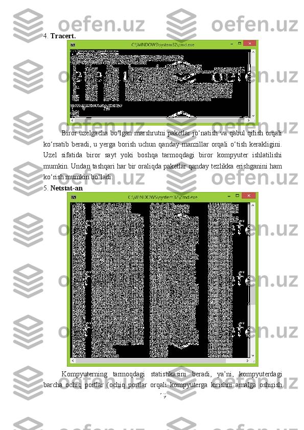 4.   Tracert.
Biror uzelgacha bo‘lgan marshrutni paketlar jo‘natish va qabul qilish orqali
ko‘rsatib  beradi,  u  yerga  borish  uchun  qanday   manzillar  orqali  o‘tish   kerakligini.
Uzel   sifatida   biror   sayt   yoki   boshqa   tarmoqdagi   biror   kompyuter   ishlatilishi
mumkin. Undan tashqari har bir oraliqda paketlar qanday tezlikka erishganini ham
ko‘rish mumkin bo‘ladi.
5.   Netstat-an
Kompyuterning   tarmoqdagi   statistikasini   beradi,   ya’ni,   kompyuterdagi
barcha   ochiq   portlar   (ochiq   portlar   orqali   kompyuterga   kirishni   amalga   oshirish
19 