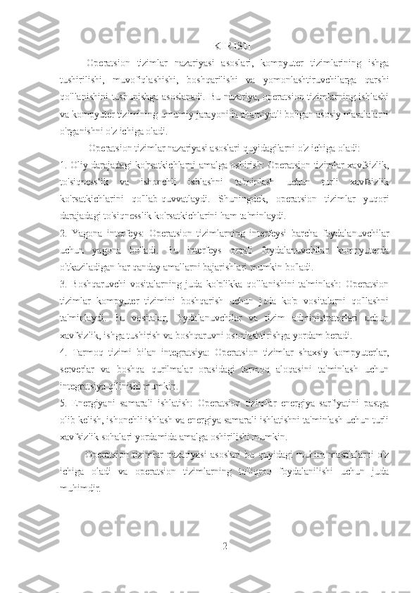 K I R IS H
Operatsion   tizimlar   nazariyasi   asoslari,   kompyuter   tizimlarining   ishga
tushirilishi,   muvofiqlashishi,   boshqarilishi   va   yomonlashtiruvchilarga   qarshi
qo'llanishini tushunishga asoslanadi.  Bu nazariya, operatsion tizimlarning ishlashi
va kompyuter tizimining umumiy jarayonida ahamiyatli bo'lgan asosiy masalalarni
o'rganishni o'z ichiga oladi.
Operatsion tizimlar nazariyasi asoslari quyidagilarni o'z ichiga oladi:
1. Oliy darajadagi ko'rsatkichlarni amalga oshirish: Operatsion tizimlar xavfsizlik,
to'siqnesslik   va   ishonchli   ishlashni   ta'minlash   uchun   turli   xavfsizlik
ko'rsatkichlarini   qo'llab-quvvatlaydi.   Shuningdek,   operatsion   tizimlar   yuqori
darajadagi to'siqnesslik ko'rsatkichlarini ham ta'minlaydi.
2.   Yagona   interfeys:   Operatsion   tizimlarning   interfeysi   barcha   foydalanuvchilar
uchun   yagona   bo'ladi.   Bu   interfeys   orqali   foydalanuvchilar   kompyuterda
o'tkaziladigan har qanday amallarni bajarishlari mumkin bo'ladi.
3.   Boshqaruvchi   vositalarning   juda   ko'plikka   qo'llanishini   ta'minlash:   Operatsion
tizimlar   kompyuter   tizimini   boshqarish   uchun   juda   ko'p   vositalarni   qo'llashni
ta'minlaydi.   Bu   vositalar,   foydalanuvchilar   va   tizim   administratorlari   uchun
xavfsizlik, ishga tushirish va boshqaruvni osonlashtirishga yordam beradi.
4.   Tarmoq   tizimi   bilan   integratsiya:   Operatsion   tizimlar   shaxsiy   kompyuterlar,
serverlar   va   boshqa   qurilmalar   orasidagi   tarmoq   aloqasini   ta'minlash   uchun
integratsiya qilinishi mumkin.
5.   Energiyani   samarali   ishlatish:   Operatsion   tizimlar   energiya   sarfiyatini   pastga
olib kelish, ishonchli ishlash va energiya samarali ishlatishni ta'minlash uchun turli
xavfsizlik sohalari yordamida amalga oshirilishi mumkin.
Operatsion   tizimlar   nazariyasi   asoslari   bu   quyidagi   muhim   masalalarni   o'z
ichiga   oladi   va   operatsion   tizimlarning   to'liqroq   foydalanilishi   uchun   juda
muhimdir.
2 