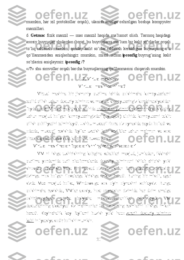 mumkin, har  xil   protokollar  orqali),  ulanish  amalga  oshirilgan boshqa  kompyuter
manzillari.
6.   Getmac   fizik   manzil   —   mas   manzil   haqida   ma’lumot   olish.   Tarmoq   haqidagi
asosiy buyruqlar shulardan iborat, bu buyruqlarni ma’lum bir kalit so‘zlarlar orqali
to‘liq   ishlatish   mumkin,   qanday   kalit   so‘zlar   ishlatish   kerakligini   buyruqning   o‘z
qo‘llanmasidan   aniqlashingiz   mumkin,   misol   uchun   ipconfig   buyrug‘ining   kalit
so‘zlarini aniqlaymiz:  ipconfig /? 
« /? » shu simvollar orqali barcha buyruqlarning qo‘llanmasini chiqarish mumkin.
1.7. Virtual mashina.
Vi rt u al  m a sh i n a  ni m a?
Virtual   mashina   bir   jismoniy   qurilma   ichida   qo'shimcha   kompyuterlarni
taqlid qilish uchun dasturiy ta'minot va mavjud kompyuteringiz kombinatsiyasidan
foydalanadi. Virtual mashinalar alohida   operatsion tizimni   (mehmonni) va shuning
uchun   mavjud   bo'lgan   kompyuteringizdan   (uy   egasi)   alohida   kompyuterni   taklit
qilish qobiliyatini ta'minlaydi. Ushbu mustaqil ibora o'z oynasida paydo bo'ladi va
odatda,   mustaqil   ravishda   fayllar   uzatish   kabi   vazifalar   uchun   mehmon   va   xost
o'rtasidagi interaktivlikka ko'pincha ruxsat etiladi.
Virtual mashinadan foydalanishning har kuni sabablari
VM   ni   ishga   tushirishning   ko'pgina   sabablari   mavjud,   jumladan,   ikkinchi
qurilma   yordamida   turli   platformalarda   dasturiy   ta'minotni   ishlab   chiqish   yoki
sinovdan   o'tkazish.   Yana   bir   maqsad   o'zingiznikidan   farq   qiladigan   operatsion
tizimga   mos   bo'lgan   ilovalarga   kirishga   imkon   beradi.   Buning   bir   misoli,   agar
sizda   Mac   mavjud   bo'lsa,   Windows-ga   xos   o'yin   o'ynashni   xohlaysiz.   Bunga
qo'shimcha   ravishda,   VMlar   asosiy,   host   operatsion   tizimida   har   doim   amalga
oshirilmaydigan   tajriba   bo'yicha   moslashuvchanlikni   ta'minlaydi.   VM
dasturlarining   aksariyati   siz   mehmonlar   OS   tizimining   rasmlarini   olishga   imkon
beradi.   Keyinchalik   key   fayllarni   buzish   yoki   hatto   zararli   dasturiy   ta'minot
kabi   inflyatsiya sodir bo'lishi mumkin.
20 