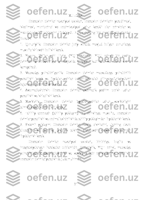 XULOSA
Operatsion   tizimlar   nazariyasi   asoslari,   operatsion   tizimlarin   yaradilmasi,
isletilmesi,   monitorinqi   ve   opttimizasiyasi   uchun   kerakli   olan   prinsiplar   va
metodologiyalar   to'plamini   ifodalaydi.   Bu   asoslarning   bir   qismi   quyidagilardan
iboradir:
1. Qonuniylik:   Operatsion   tizimlar   joriy   xolatda   mavjud   bo'lgan   qonunlarga
muvofiq ishlovchi bo'lishi kerak.
2. Yagona   Qo'llanuvchi   Tizim   (YQT)   prinsipi:   YQT   prinsi,   bir   nechta
tizimlarning   birlashtirilganligi   natijasida   ko'paygan   kutilmalar   va   xatolar   sonini
kamaytiradi.
3. Maqsadga   yo'naltirilganlik:   Operatsion   tizimlar   maqsadlarga   yo'naltirilib
yaratilishi   kerak   va   foydalanuvchilar   tomonidan   talab   qilingan   funksiyalarni
bajarishga qodir bo'lishi kerak.
4. Avtomatlashtirish:   Operatsion   tizimlar   avtomatik   yechim   topish   uchun
yaratilishi va ishlatilishi kerak.
5. Xavfsizlik:   Operatsion   tizimlar   foydalanuvchilar   uchun   xavfsizligini
ta'minlashga qodir bo'lishi kerak.
6. Tahliliy   approach   (tahliliy   yaklaşım):   Bu   prinsiipga   muvofiq,   operatsion
tizimlar yaratilishi va optimallashtirilishida tahliliy yaklaşimdan foydalanish kerak.
7. Sistemli   yaklaşım:   Operatsion   tizimlar   barcha   qismlarini,   ularning   o'zaro
aloqalarini   va   ularning   umumiy   ta'sirini   o'rganuvchi   sistemli   yaklaşimdan
foydalanish kerak.
Operatsion   tizimlar   nazariyasi   asoslari,   bir-biriga   bog'liq   va
integratsiyalangan   harakatlar   to'plamidir.   Qonuniylik,   YQT   prinsi,   maqsadga
yo'naltirilganlik,   avtomatlashtirish   va   xavfsizlik   kabi   prinsiplarning   ishlatilishi
operatsion tizimlar yaratishida juda muhimdir.
21 