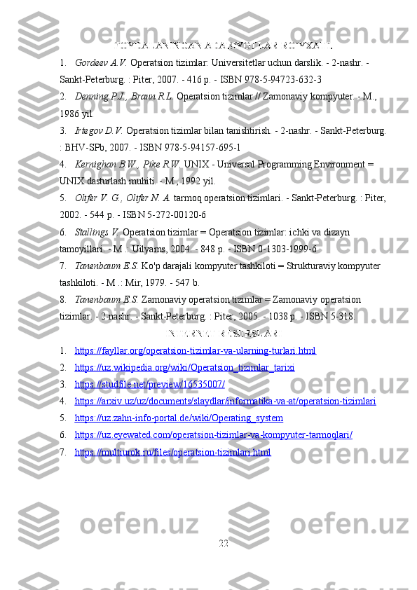 FOYDALANINGAN ADABIYOTLAR RO`YXATI.
1. Gordeev A.V.   Operatsion tizimlar: Universitetlar uchun darslik. - 2-nashr. - 
Sankt-Peterburg. : Piter, 2007. - 416 p. - ISBN 978-5-94723-632-3
2. Denning P.J., Braun R.L.   Operatsion tizimlar // Zamonaviy kompyuter. - M., 
1986 yil.
3. Irtegov D.V.   Operatsion tizimlar bilan tanishtirish. - 2-nashr. - Sankt-Peterburg.
: BHV-SPb, 2007. - ISBN 978-5-94157-695-1
4. Kernighan B.W., Pike R.W.   UNIX - Universal Programming Environment = 
UNIX dasturlash muhiti. - M., 1992 yil.
5. Olifer V. G., Olifer N. A.   tarmoq operatsion tizimlari. - Sankt-Peterburg. : Piter,
2002. - 544 p. - ISBN 5-272-00120-6
6. Stallings V.   Operatsion tizimlar = Operatsion tizimlar: ichki va dizayn 
tamoyillari. - M .: Uilyams, 2004. - 848 p. - ISBN 0-1303-1999-6
7. Tanenbaum E.S.   Ko'p darajali kompyuter tashkiloti = Strukturaviy kompyuter 
tashkiloti. - M .: Mir, 1979. - 547 b.
8. Tanenbaum E.S.   Zamonaviy operatsion tizimlar = Zamonaviy operatsion 
tizimlar. - 2-nashr. - Sankt-Peterburg. : Piter, 2005. - 1038 p. - ISBN 5-318.
INTERNET RESURSLARI
1. https://fayllar.org/operatsion-tizimlar-va-ularning-turlari.html   
2. https://uz.wikipedia.org/wiki/Operatsion_tizimlar_tarixi   
3. https://studfile.net/preview/16535007/   
4. https://arxiv.uz/uz/documents/slaydlar/informatika-va-at/operatsion-tizimlari   
5. https://uz.zahn-info-portal.de/wiki/Operating_system   
6. https://uz.eyewated.com/operatsion-tizimlar-va-kompyuter-tarmoqlari/   
7. https://multiurok.ru/files/operatsion-tizimlari.html   
 
22 
